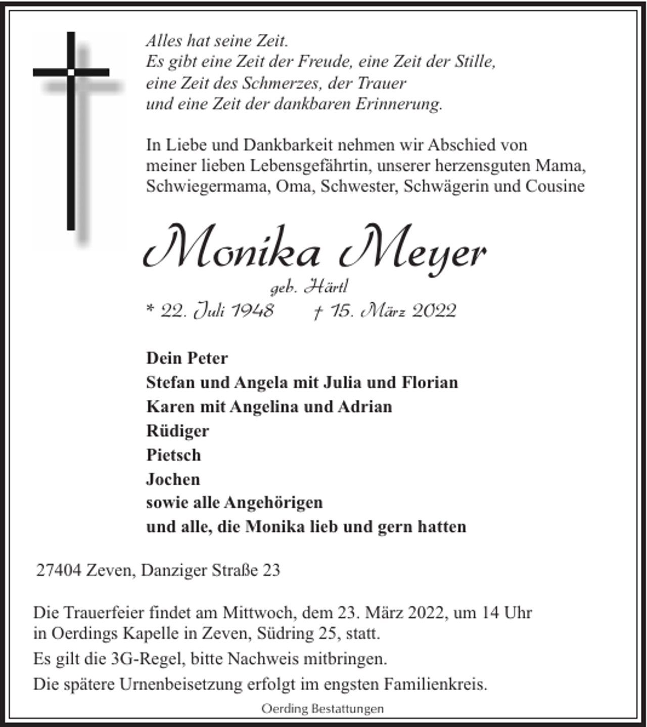 <p>Alles hat seine Zeit.<br />Es gibt eine Zeit der Freude, eine Zeit der Stille,<br />eine Zeit des Schmerzes, der Trauer<br />und eine Zeit der dankbaren Erinnerung.<br />In Liebe und Dankbarkeit nehmen wir Abschied von<br />meiner lieben Lebensgefährtin, unserer herzensguten Mama,<br />Schwiegermama, Oma, Schwester, Schwägerin und Cousine</p><p>Monika Meyer<br />geb. Härtl<br />* 22. Juli 1948<br />† 15. März 2022</p><p>Dein Peter<br />Stefan und Angela mit Julia und Florian<br />Karen mit Angelina und Adrian<br />Rüdiger<br />Pietsch<br />Jochen<br />sowie alle Angehörigen<br />und alle, die Monika lieb und gern hatten<br />27404 Zeven, Danziger Straße 23<br />Die Trauerfeier findet am Mittwoch, dem 23. März 2022, um 14 Uhr<br />in Oerdings Kapelle in Zeven, Südring 25, statt.<br />Es gilt die 3G-Regel, bitte Nachweis mitbringen.<br />Die spätere Urnenbeisetzung erfolgt im engsten Familienkreis.<br />Oerding Bestattungen</p>