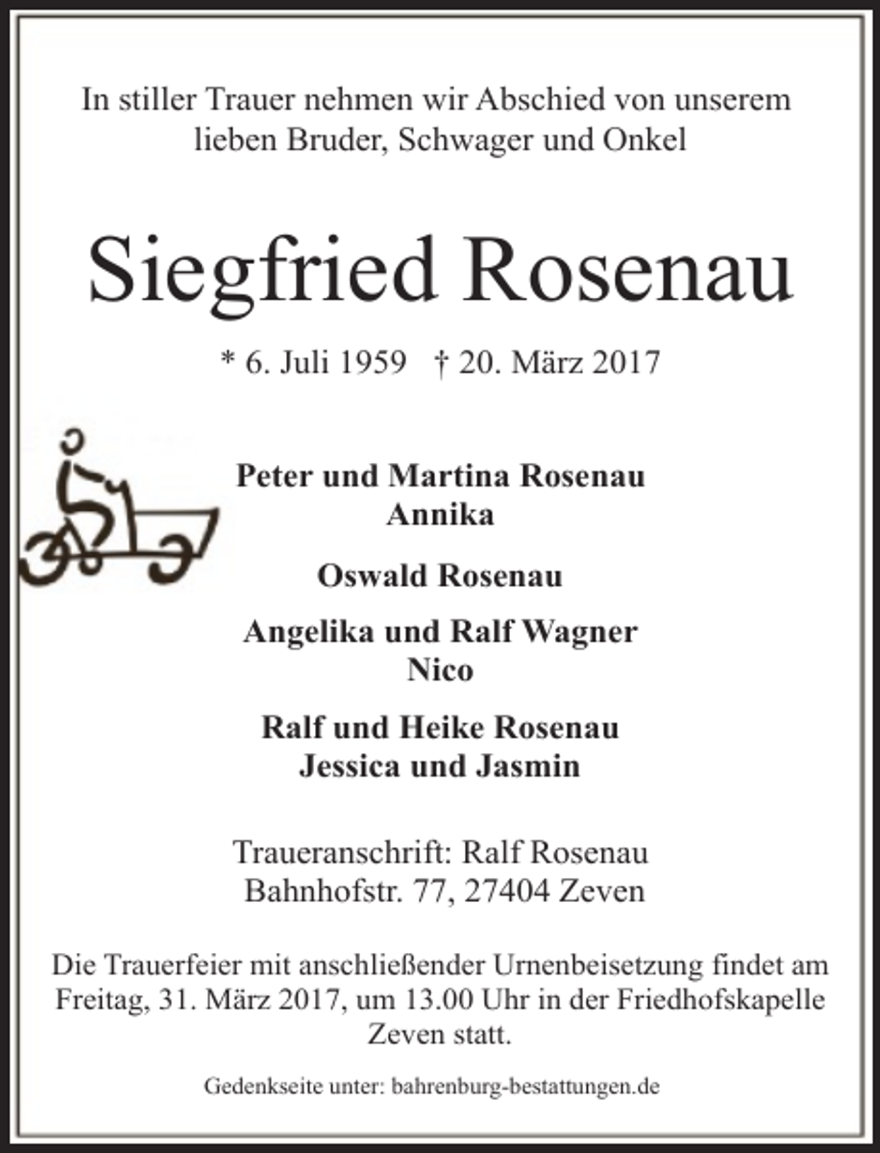 <p>In stiller Trauer nehmen wir Abschied von unserem<br />lieben Bruder, Schwager und Onkel</p><p>Siegfried Rosenau<br />* 6. Juli 1959 † 20. März 2017<br />Peter und Martina Rosenau<br />Annika<br />Oswald Rosenau<br />Angelika und Ralf Wagner<br />Nico<br />Ralf und Heike Rosenau<br />Jessica und Jasmin<br />Traueranschrift: Ralf Rosenau<br />Bahnhofstr. 77, 27404 Zeven<br />Die Trauerfeier mit anschließender Urnenbeisetzung findet am<br />Freitag, 31. März 2017, um 13.00 Uhr in der Friedhofskapelle<br />Zeven statt.<br />Gedenkseite unter: bahrenburg-bestattungen.de</p>