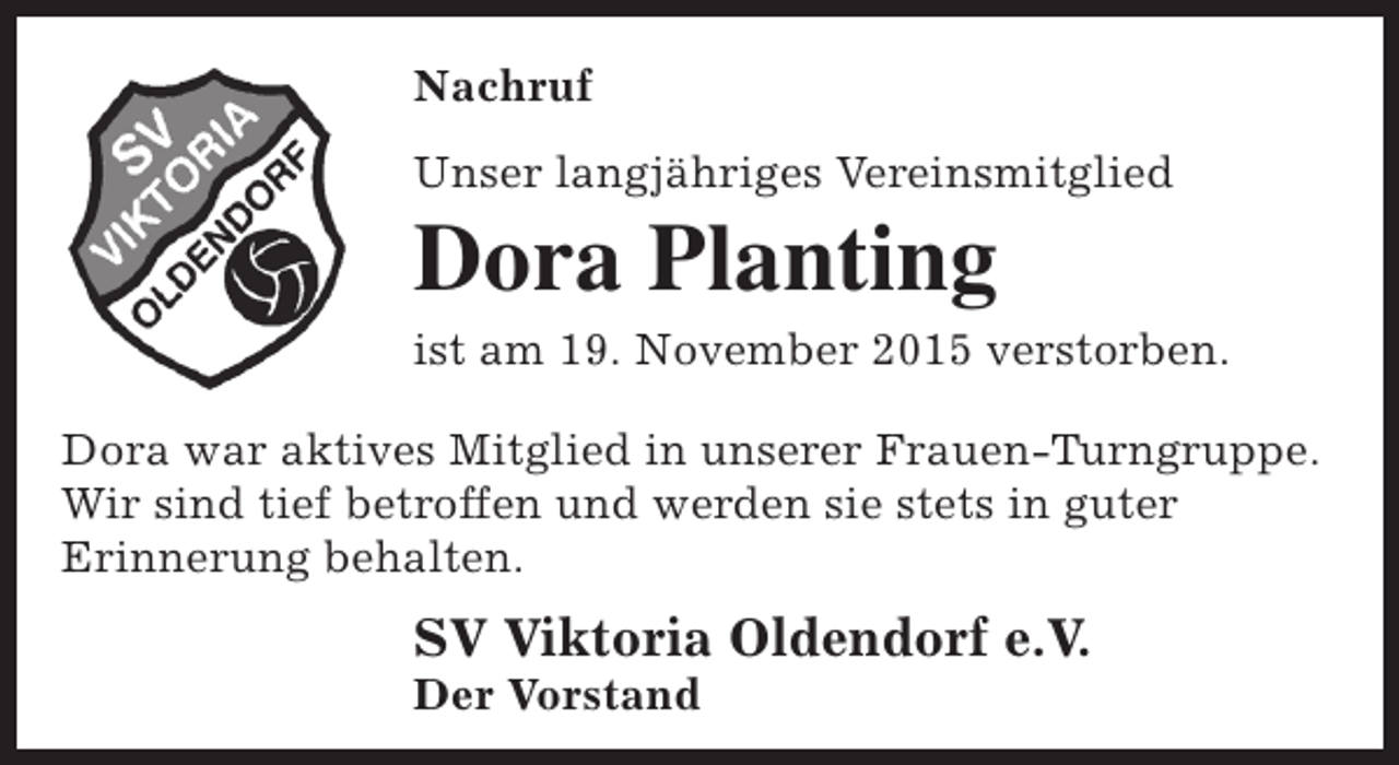 <p>Nachruf<br />Unser langjähriges Vereinsmitglied</p><p>Dora Planting</p><p>ist am 19. November 2015 verstorben.<br />Dora war aktives Mitglied in unserer Frauen-Turngruppe.<br />Wir sind tief betroffen und werden sie stets in guter<br />Erinnerung behalten.</p><p>SV Viktoria Oldendorf e.V.</p><p>Der Vorstand</p>