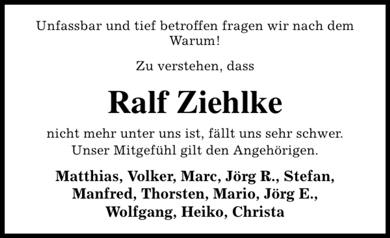 <p>Unfassbar und tief betroffen fragen wir nach dem<br />Warum!<br />Zu verstehen, dass</p><p>Ralf Ziehlke<br />nicht mehr unter uns ist, fällt uns sehr schwer.<br />Unser Mitgefühl gilt den Angehörigen.</p><p>Matthias, Volker, Marc, Jörg R., Stefan,<br />Manfred, Thorsten, Mario, Jörg E.,<br />Wolfgang, Heiko, Christa</p>