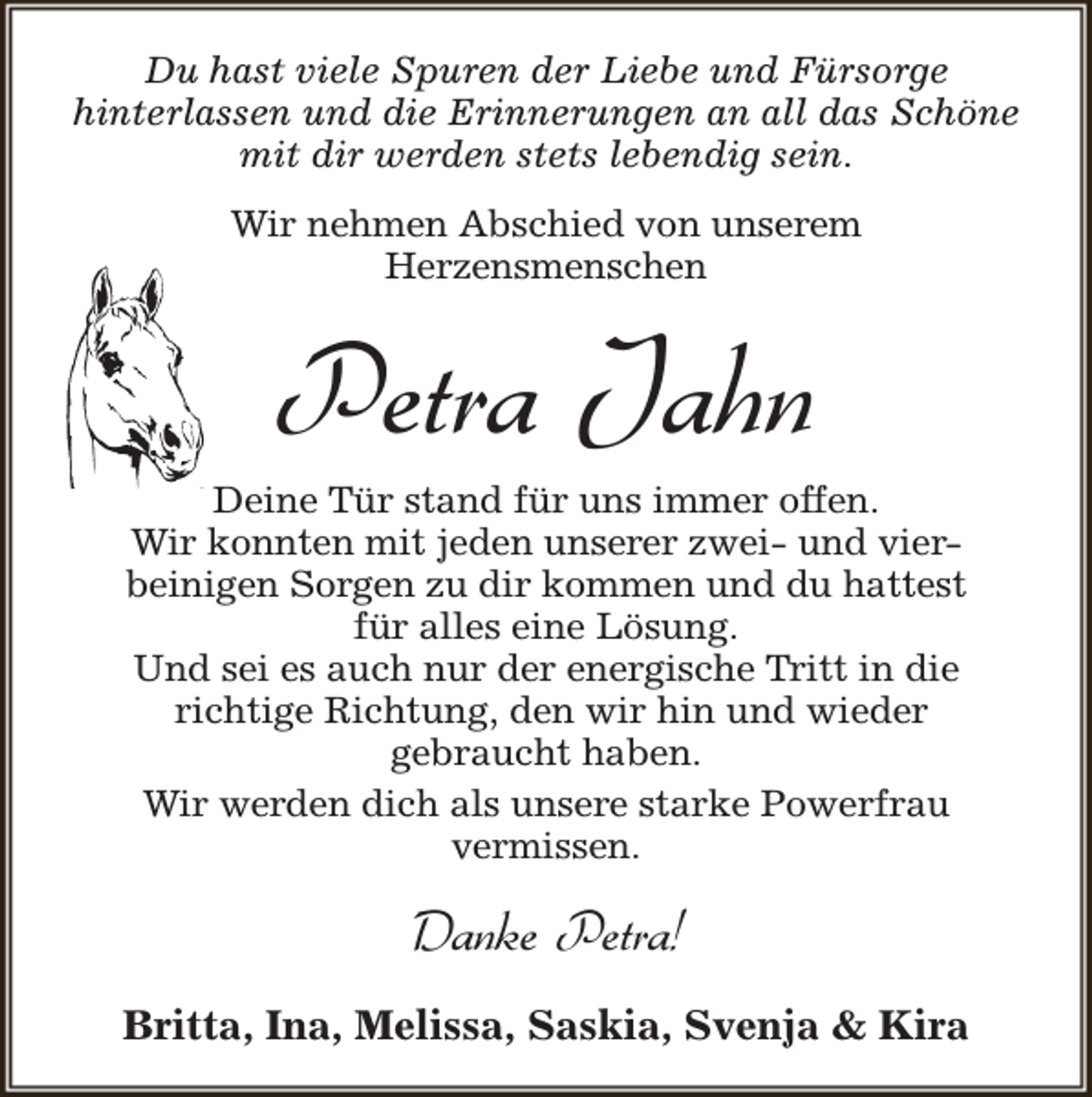 <p>Du hast viele Spuren der Liebe und Fürsorge<br />hinterlassen und die Erinnerungen an all das Schöne<br />mit dir werden stets lebendig sein.<br />Wir nehmen Abschied von unserem<br />Herzensmenschen</p><p>Petra Jahn</p><p>Deine Tür stand für uns immer offen.<br />Wir konnten mit jeden unserer zwei- und vierbeinigen Sorgen zu dir kommen und du hattest<br />für alles eine Lösung.<br />Und sei es auch nur der energische Tritt in die<br />richtige Richtung, den wir hin und wieder<br />gebraucht haben.<br />Wir werden dich als unsere starke Powerfrau<br />vermissen.</p><p>Danke Petra!<br />Britta, Ina, Melissa, Saskia, Svenja &amp; Kira</p>