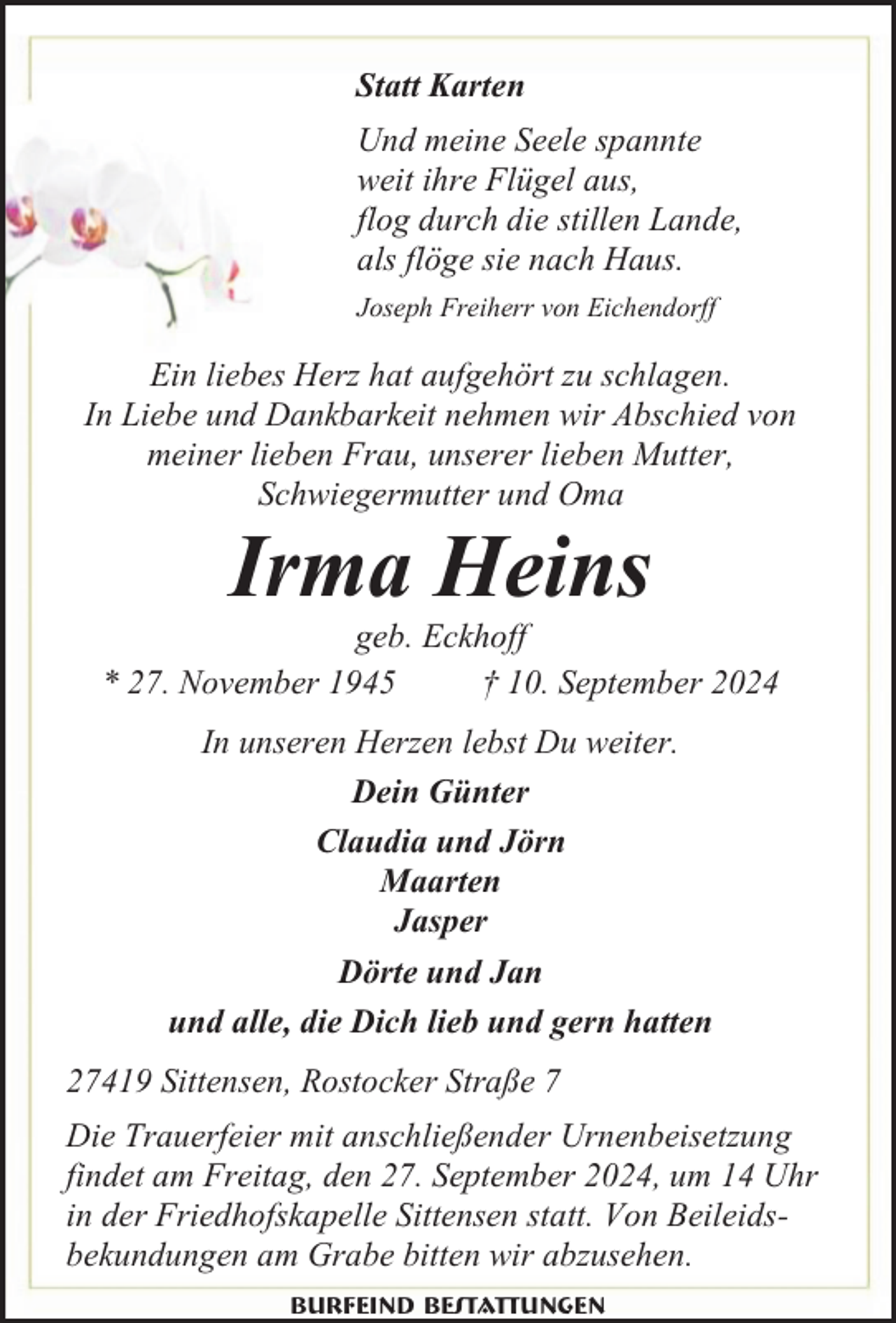 <p>Statt Karten<br />Und meine Seele spannte<br />weit ihre Flügel aus,<br />flog durch die stillen Lande,<br />als flöge sie nach Haus.<br />Joseph Freiherr von Eichendorff</p><p>Ein liebes Herz hat aufgehört zu schlagen.<br />In Liebe und Dankbarkeit nehmen wir Abschied von<br />meiner lieben Frau, unserer lieben Mutter,<br />Schwiegermutter und Oma</p><p>Irma Heins</p><p>geb. Eckhoff<br />* 27. November 1945<br />† 10. September 2024<br />In unseren Herzen lebst Du weiter.<br />Dein Günter<br />Claudia und Jörn<br />Maarten<br />Jasper<br />Dörte und Jan<br />und alle, die Dich lieb und gern hatten<br />27419 Sittensen, Rostocker Straße 7<br />Die Trauerfeier mit anschließender Urnenbeisetzung<br />findet am Freitag, den 27. September 2024, um 14 Uhr<br />in der Friedhofskapelle Sittensen statt. Von Beileidsbekundungen am Grabe bitten wir abzusehen.<br />Burfeind Bestattungen</p>