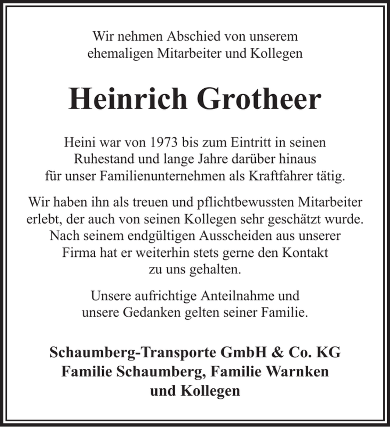 <p>Wir nehmen Abschied von unserem<br />ehemaligen Mitarbeiter und Kollegen</p><p>Heinrich Grotheer<br />Heini war von 1973 bis zum Eintritt in seinen<br />Ruhestand und lange Jahre darüber hinaus<br />für unser Familienunternehmen als Kraftfahrer tätig.<br />Wir haben ihn als treuen und pflichtbewussten Mitarbeiter<br />erlebt, der auch von seinen Kollegen sehr geschätzt wurde.<br />Nach seinem endgültigen Ausscheiden aus unserer<br />Firma hat er weiterhin stets gerne den Kontakt<br />zu uns gehalten.<br />Unsere aufrichtige Anteilnahme und<br />unsere Gedanken gelten seiner Familie.</p><p>Schaumberg-Transporte GmbH &amp; Co. KG<br />Familie Schaumberg, Familie Warnken<br />und Kollegen</p>