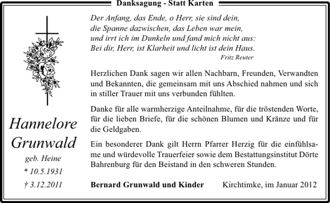 <p>Danksagung - Statt Karten<br />Der Anfang, das Ende, o Herr, sie sind dein,<br />die Spanne dazwischen, das Leben war mein,<br />und irrt ich im Dunkeln und fand mich nicht aus:<br />Bei dir, Herr, ist Klarheit und licht ist dein Haus.<br />Fritz Reuter</p><p>Herzlichen Dank sagen wir allen Nachbarn, Freunden, Verwandten<br />und Bekannten, die gemeinsam mit uns Abschied nahmen und sich<br />in stiller Trauer mit uns verbunden fühlten.</p><p>Hannelore<br />Grunwald<br />geb. Heine<br />* 10.5.1931<br />† 3.12.2011</p><p>Danke für alle warmherzige Anteilnahme, für die tröstenden Worte,<br />für die lieben Briefe, für die schönen Blumen und Kränze und für<br />die Geldgaben.<br />Ein besonderer Dank gilt Herrn Pfarrer Herzig für die einfühlsame und würdevolle Trauerfeier sowie dem Bestattungsinstitut Dörte<br />Bahrenburg für den Beistand in den schweren Stunden.<br />Bernard Grunwald und Kinder</p><p>Kirchtimke, im Januar 2012</p>