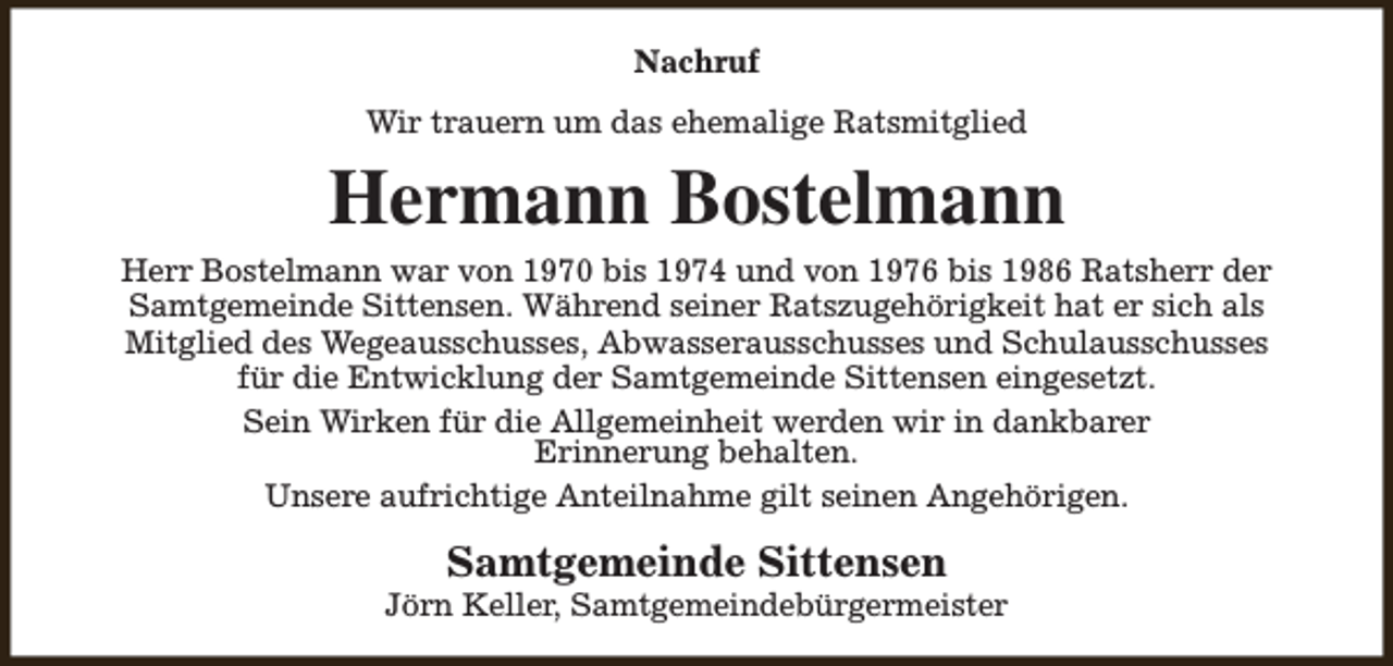 <p>Nachruf<br />Wir trauern um das ehemalige Ratsmitglied</p><p>Hermann Bostelmann<br />Herr Bostelmann war von 1970 bis 1974 und von 1976 bis 1986 Ratsherr der<br />Samtgemeinde Sittensen. Während seiner Ratszugehörigkeit hat er sich als<br />Mitglied des Wegeausschusses, Abwasserausschusses und Schulausschusses<br />für die Entwicklung der Samtgemeinde Sittensen eingesetzt.<br />Sein Wirken für die Allgemeinheit werden wir in dankbarer<br />Erinnerung behalten.<br />Unsere aufrichtige Anteilnahme gilt seinen Angehörigen.</p><p>Samtgemeinde Sittensen</p><p>Jörn Keller, Samtgemeindebürgermeister</p>