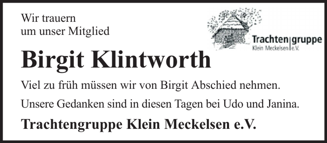 <p>Wir trauern<br />um unser Mitglied</p><p>Birgit Klintworth<br />Viel zu früh müssen wir von Birgit Abschied nehmen.<br />Unsere Gedanken sind in diesen Tagen bei Udo und Janina.</p><p>Trachtengruppe Klein Meckelsen e.V.</p>