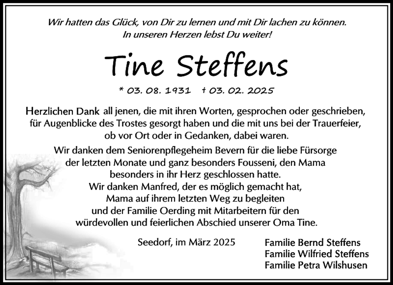 <p>Wir hatten das Glück, von Dir zu lernen und mit Dir lachen zu können.<br />In unseren Herzen lebst Du weiter!</p><p>Tine Steffens<br />* 03. 08. 1931</p><p>† 03. 02. 2025</p><p>all jenen, die mit ihren Worten, gesprochen oder geschrieben,<br />für Augenblicke des Trostes gesorgt haben und die mit uns bei der Trauerfeier,<br />ob vor Ort oder in Gedanken, dabei waren.<br />Wir danken dem Seniorenpflegeheim Bevern für die liebe Fürsorge<br />der letzten Monate und ganz besonders Fousseni, den Mama<br />besonders in ihr Herz geschlossen hatte.<br />Wir danken Manfred, der es möglich gemacht hat,<br />Mama auf ihrem letzten Weg zu begleiten<br />und der Familie Oerding mit Mitarbeitern für den<br />würdevollen und feierlichen Abschied unserer Oma Tine.<br />Seedorf, im März 2025</p>