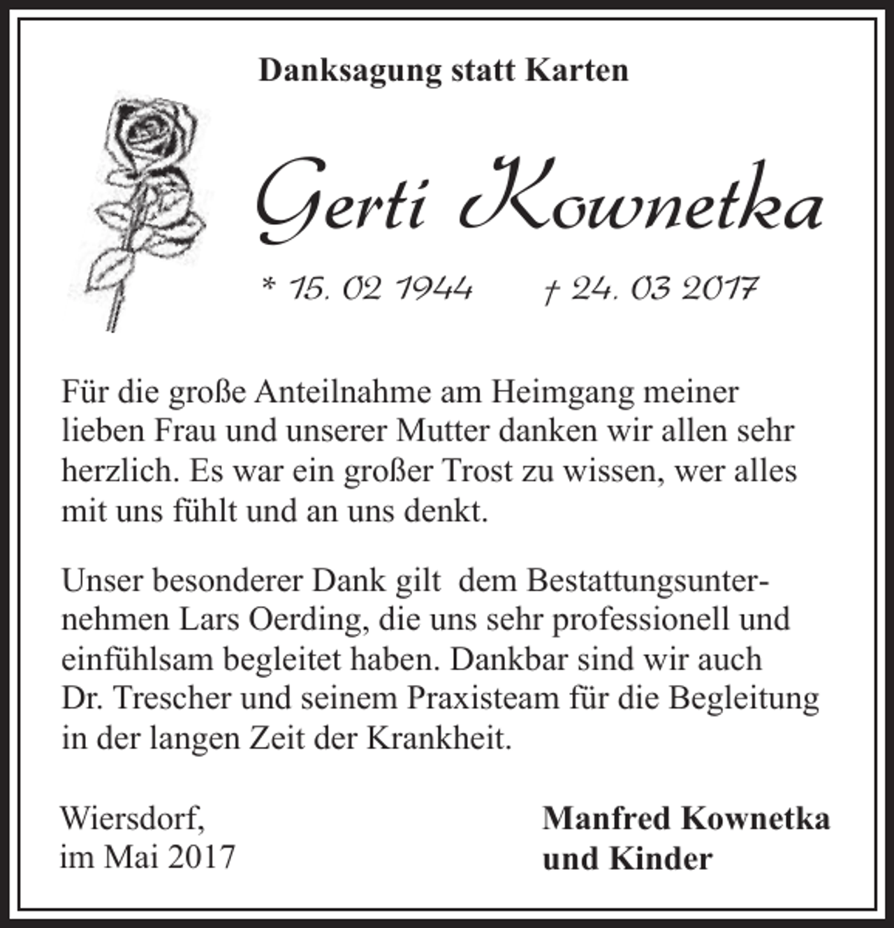 <p>Danksagung statt Karten</p><p>Gerti Kownetka<br />* 15. 02 1944</p><p>† 24. 03 2017</p><p>Für die große Anteilnahme am Heimgang meiner<br />lieben Frau und unserer Mutter danken wir allen sehr<br />herzlich. Es war ein großer Trost zu wissen, wer alles<br />mit uns fühlt und an uns denkt.<br />Unser besonderer Dank gilt dem Bestattungsunternehmen Lars Oerding, die uns sehr professionell und<br />einfühlsam begleitet haben. Dankbar sind wir auch<br />Dr. Trescher und seinem Praxisteam für die Begleitung<br />in der langen Zeit der Krankheit.<br />Wiersdorf,<br />im Mai 2017</p><p>Manfred Kownetka<br />und Kinder</p>