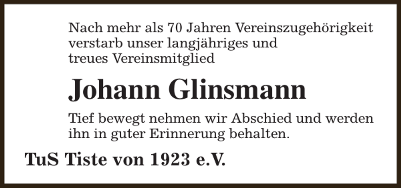 <p>Nach mehr als 70 Jahren Vereinszugehörigkeit<br />verstarb unser langjähriges und<br />treues Vereinsmitglied</p><p>Johann Glinsmann<br />Tief bewegt nehmen wir Abschied und werden<br />ihn in guter Erinnerung behalten.</p><p>TuS Tiste von 1923 e.V.</p>