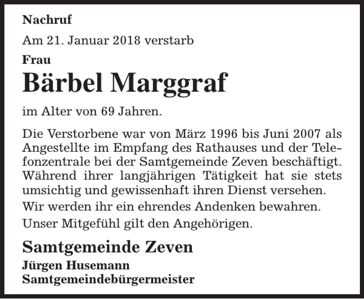 <p>Nachruf<br />Am 21. Januar 2018 verstarb<br />Frau</p><p>Bärbel Marggraf<br />im Alter von 69 Jahren.<br />Die Verstorbene war von März 1996 bis Juni 2007 als<br />Angestellte im Empfang des Rathauses und der Telefonzentrale bei der Samtgemeinde Zeven beschäftigt.<br />Während ihrer langjährigen Tätigkeit hat sie stets<br />umsichtig und gewissenhaft ihren Dienst versehen.<br />Wir werden ihr ein ehrendes Andenken bewahren.<br />Unser Mitgefühl gilt den Angehörigen.</p><p>Samtgemeinde Zeven</p><p>Jürgen Husemann<br />Samtgemeindebürgermeister</p>