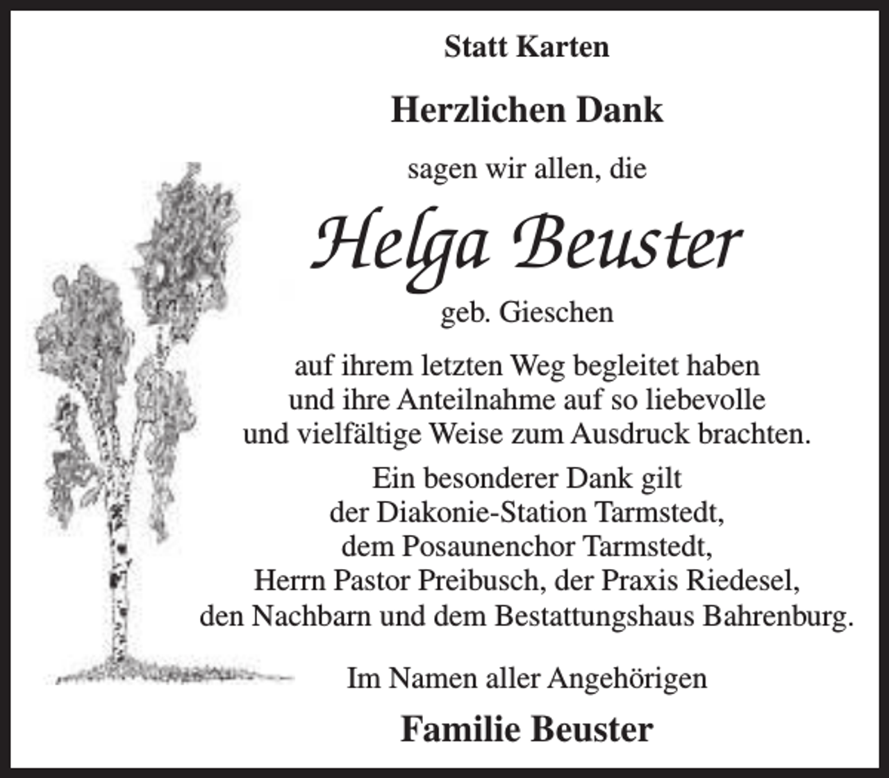 <p>Statt Karten</p><p>Herzlichen Dank<br />sagen wir allen, die</p><p>Helga Beuster<br />geb. Gieschen</p><p>auf ihrem letzten Weg begleitet haben<br />und ihre Anteilnahme auf so liebevolle<br />und vielfältige Weise zum Ausdruck brachten.<br />Ein besonderer Dank gilt<br />der Diakonie-Station Tarmstedt,<br />dem Posaunenchor Tarmstedt,<br />Herrn Pastor Preibusch, der Praxis Riedesel,<br />den Nachbarn und dem Bestattungshaus Bahrenburg.<br />Im Namen aller Angehörigen</p><p>Familie Beuster</p>