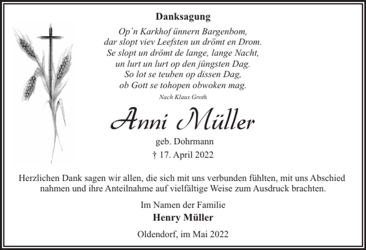 <p>Danksagung<br />Op´n Karkhof ünnern Bargenbom,<br />dar slopt viev Leefsten un drömt en Drom.<br />Se slopt un drömt de lange, lange Nacht,<br />un lurt un lurt op den jüngsten Dag.<br />So lot se teuben op dissen Dag,<br />ob Gott se tohopen obwoken mag.<br />Nach Klaus Groth</p><p>Anni Müller<br />geb. Dohrmann<br />† 17. April 2022</p><p>Herzlichen Dank sagen wir allen, die sich mit uns verbunden fühlten, mit uns Abschied<br />nahmen und ihre Anteilnahme auf vielfältige Weise zum Ausdruck brachten.<br />Im Namen der Familie</p><p>Henry Müller</p><p>Oldendorf, im Mai 2022</p>