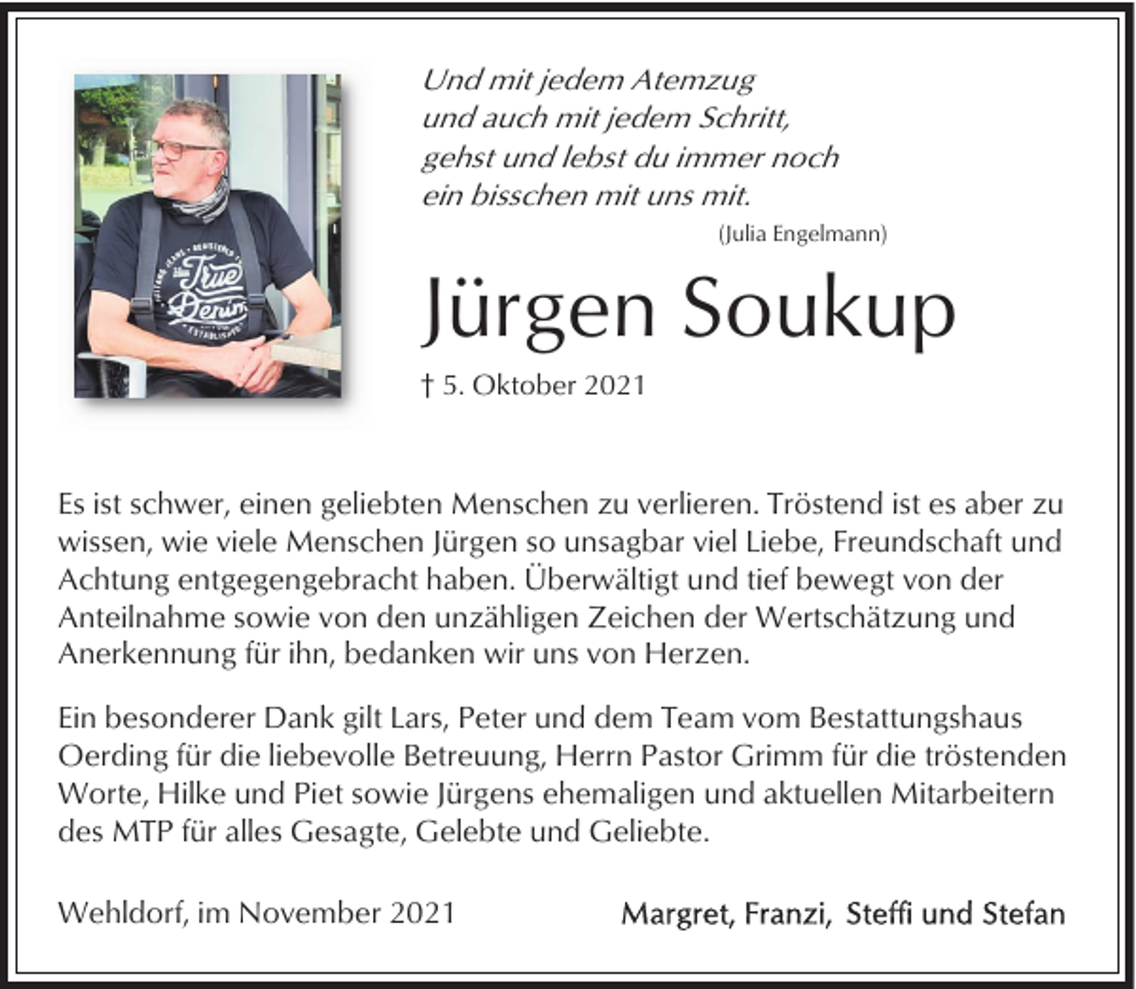 <p>Und mit jedem Atemzug<br />und auch mit jedem Schritt,<br />gehst und lebst du immer noch<br />ein bisschen mit uns mit.<br />(Julia Engelmann)</p><p>Jürgen Soukup<br />† 5. Oktober 2021</p><p>Es ist schwer, einen geliebten Menschen zu verlieren. Tröstend ist es aber zu<br />wissen, wie viele Menschen Jürgen so unsagbar viel Liebe, Freundschaft und<br />Achtung entgegengebracht haben. Überwältigt und tief bewegt von der<br />Anteilnahme sowie von den unzähligen Zeichen der Wertschätzung und<br />Anerkennung für ihn, bedanken wir uns von Herzen.<br />Ein besonderer Dank gilt Lars, Peter und dem Team vom Bestattungshaus<br />Oerding für die liebevolle Betreuung, Herrn Pastor Grimm für die tröstenden<br />Worte, Hilke und Piet sowie Jürgens ehemaligen und aktuellen Mitarbeitern<br />des MTP für alles Gesagte, Gelebte und Geliebte.<br />Wehldorf, im November 2021</p>