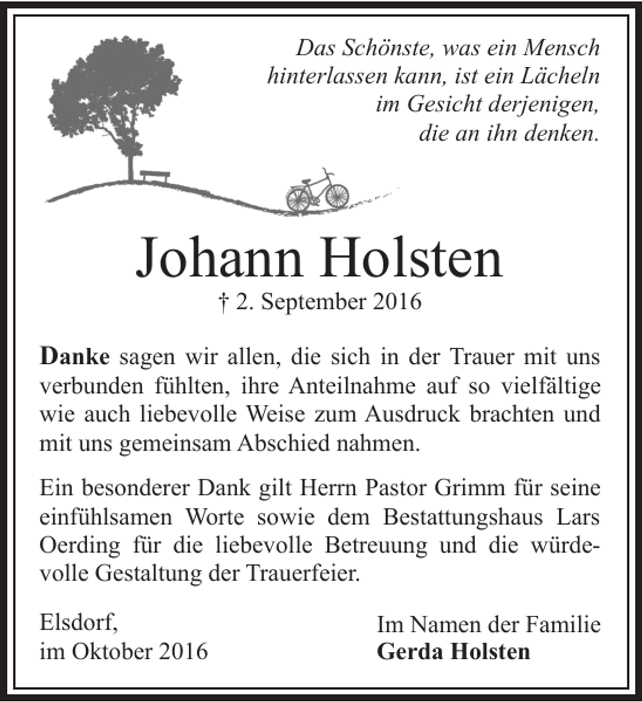 <p>nste, was ein Mensch<br />Das Schön<br />hinterlassen kkann, ist ein Lächeln<br />im Gesicht derjenigen,<br />die an ihn denken.</p><p>Johann Holsten<br />† 2. September 2016</p><p>Danke sagen wir allen, die sich in der Trauer mit uns</p><p>verbunden fühlten, ihre Anteilnahme auf so vielfältige<br />wie auch liebevolle Weise zum Ausdruck brachten und<br />mit uns gemeinsam Abschied nahmen.</p><p>Ein besonderer Dank gilt Herrn Pastor Grimm für seine<br />einfühlsamen Worte sowie dem Bestattungshaus Lars<br />Oerding für die liebevolle Betreuung und die würdevolle Gestaltung der Trauerfeier.<br />Elsdorf,<br />im Oktober 2016</p><p>Im Namen der Familie<br />Gerda Holsten</p>