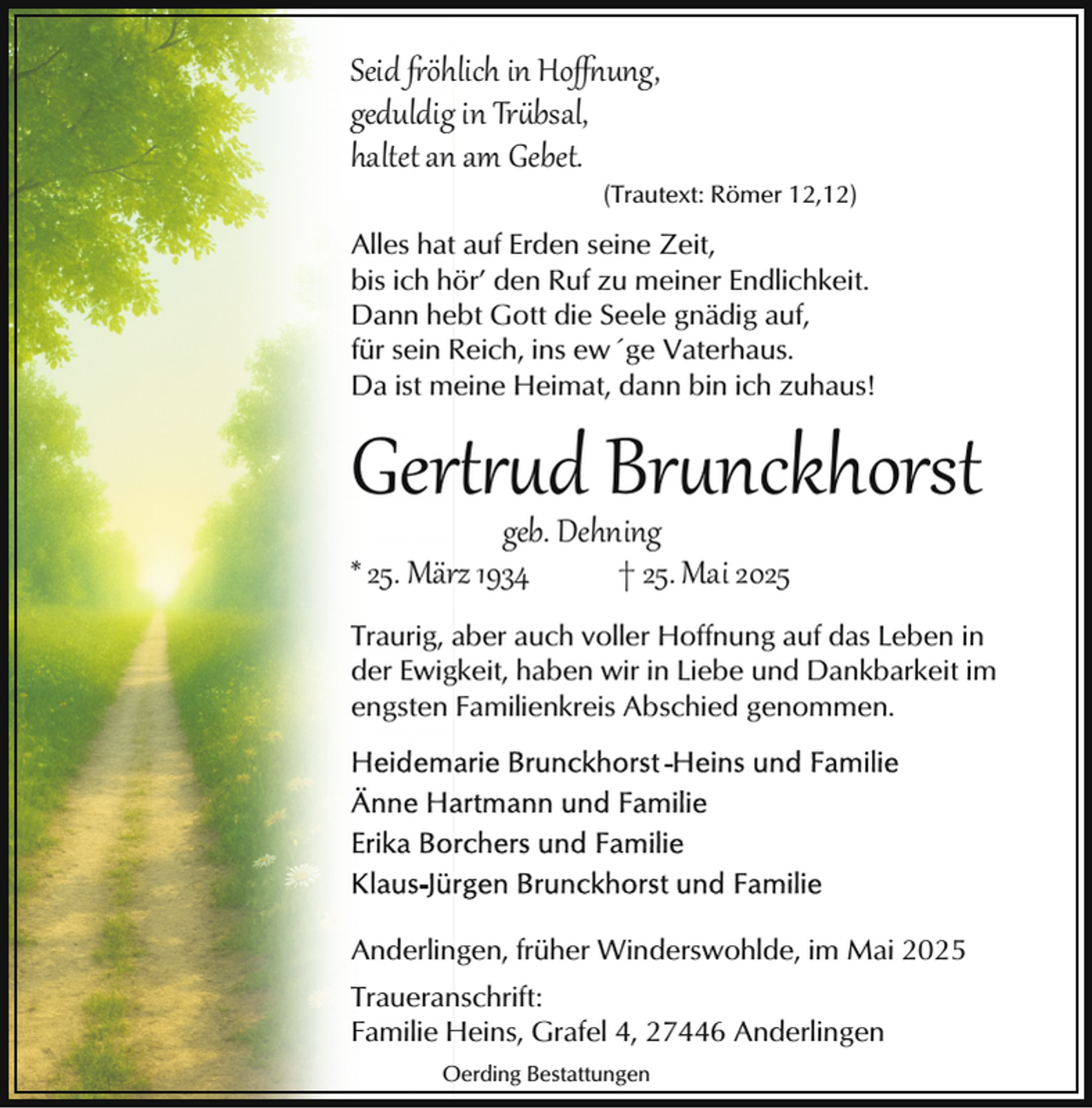 <p>Seid �öhlich in Hoﬀ ung,<br />geduldig in Tr bsal,<br />haltet an am Gebet.</p><p>(Trautext: Römer 12,12)</p><p>Alles hat auf Erden seine Zeit,<br />bis ich hör’ den Ruf zu meiner Endlichkeit.<br />Dann hebt Gott die Seele gnädig auf,<br />für sein Reich, ins ew´ge Vaterhaus.<br />Da ist meine Heimat, dann bin ich zuhaus!</p><p>Ger d Br nckhorst</p><p>geb. Dehning<br />* 25. März 1934<br />† 25. Mai 2025</p><p>Traurig, aber auch voller Hoffnung auf das Leben in<br />der Ewigkeit, haben wir in Liebe und Dankbarkeit im<br />engsten Familienkreis Abschied genommen.</p><p>Anderlingen, früher Winderswohlde, im Mai 2025<br />Traueranschrift:<br />Familie Heins, Grafel 4, 27446 Anderlingen<br />Oerding Bestattungen</p>