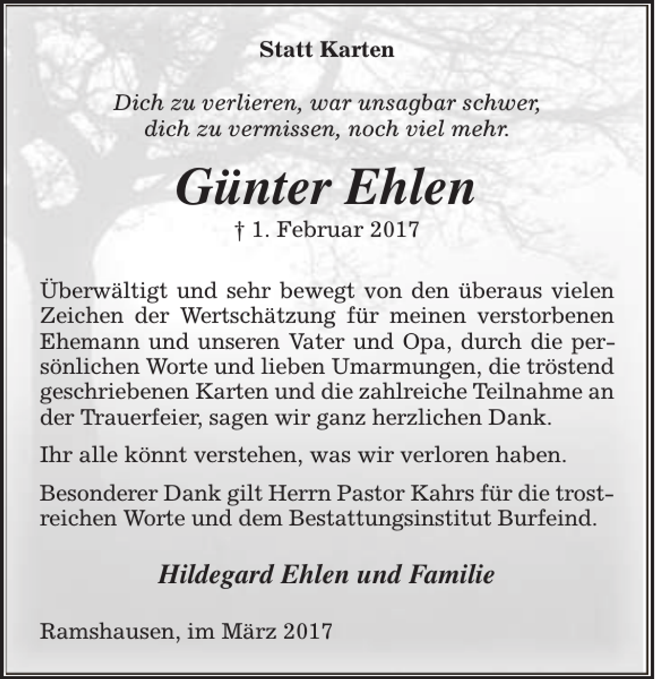 <p>Statt Karten<br />Dich zu verlieren, war unsagbar schwer,<br />dich zu vermissen, noch viel mehr.</p><p>Günter Ehlen<br />† 1. Februar 2017</p><p>Überwältigt und sehr bewegt von den überaus vielen<br />Zeichen der Wertschätzung für meinen verstorbenen<br />Ehemann und unseren Vater und Opa, durch die persönlichen Worte und lieben Umarmungen, die tröstend<br />geschriebenen Karten und die zahlreiche Teilnahme an<br />der Trauerfeier, sagen wir ganz herzlichen Dank.<br />Ihr alle könnt verstehen, was wir verloren haben.<br />Besonderer Dank gilt Herrn Pastor Kahrs für die trostreichen Worte und dem Bestattungsinstitut Burfeind.</p><p>Hildegard Ehlen und Familie<br />Ramshausen, im März 2017</p>