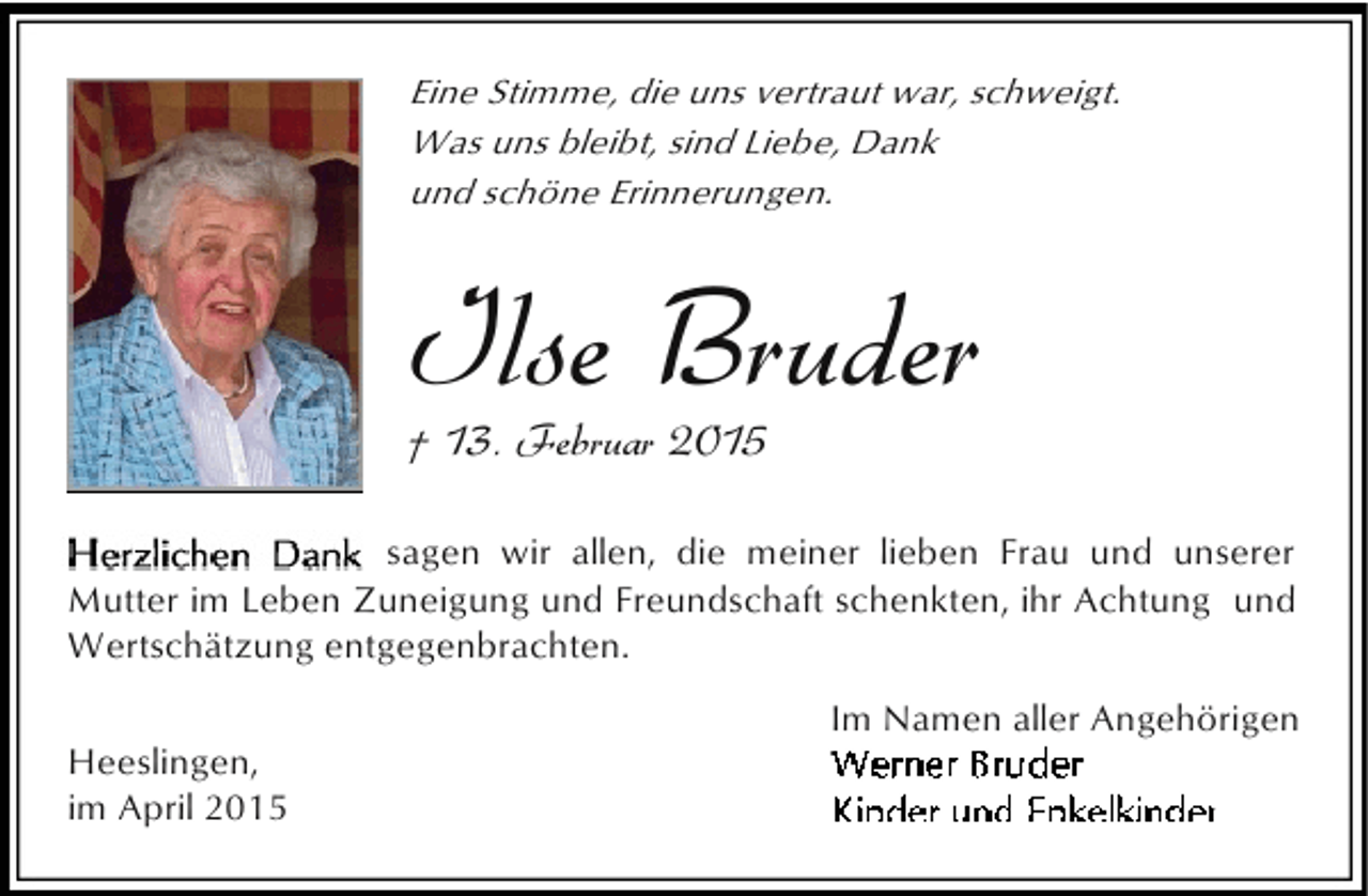 <p>Eine Stimme, die uns vertraut war, schweigt.<br />Was uns bleibt, sind Liebe, Dank<br />und schöne Erinnerungen.</p><p>Ilse Bruder<br />† 13. Februar 2015</p><p>sagen wir allen, die meiner lieben Frau und unserer<br />Mutter im Leben Zuneigung und Freundschaft schenkten, ihr Achtung und<br />Wertschätzung entgegenbrachten.<br />Heeslingen,<br />im April 2015</p><p>Im Namen aller Angehörigen</p>