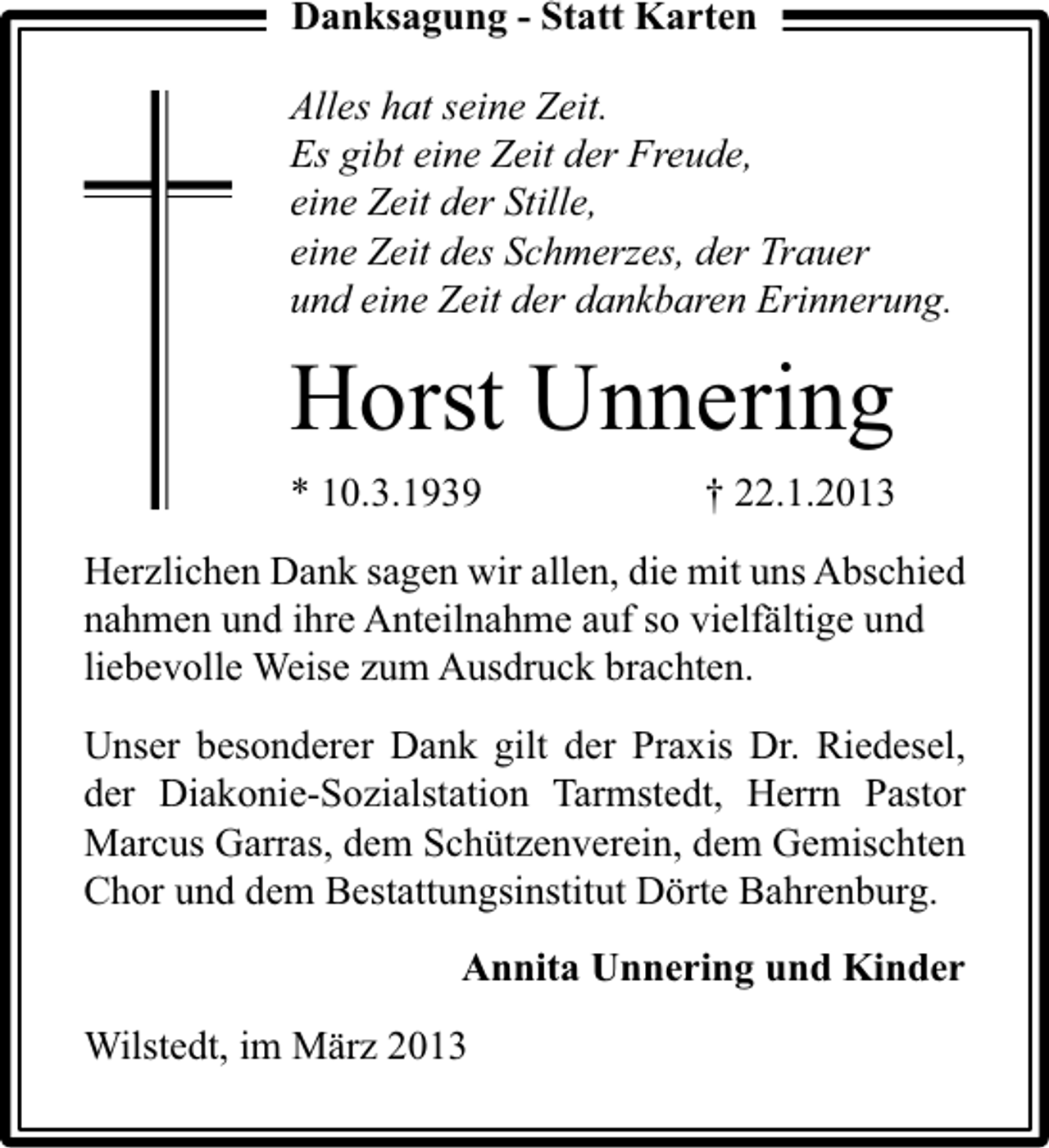 <p>Danksagung - Statt Karten<br />Alles hat seine Zeit.<br />Es gibt eine Zeit der Freude,<br />eine Zeit der Stille,<br />eine Zeit des Schmerzes, der Trauer<br />und eine Zeit der dankbaren Erinnerung.</p><p>Horst Unnering<br />* 10.3.1939</p><p>† 22.1.2013</p><p>Herzlichen Dank sagen wir allen, die mit uns Abschied<br />nahmen und ihre Anteilnahme auf so vielfältige und<br />liebevolle Weise zum Ausdruck brachten.<br />Unser besonderer Dank gilt der Praxis Dr. Riedesel,<br />der Diakonie-Sozialstation Tarmstedt, Herrn Pastor<br />Marcus Garras, dem Schützenverein, dem Gemischten<br />Chor und dem Bestattungsinstitut Dörte Bahrenburg.<br />Annita Unnering und Kinder<br />Wilstedt, im März 2013</p>