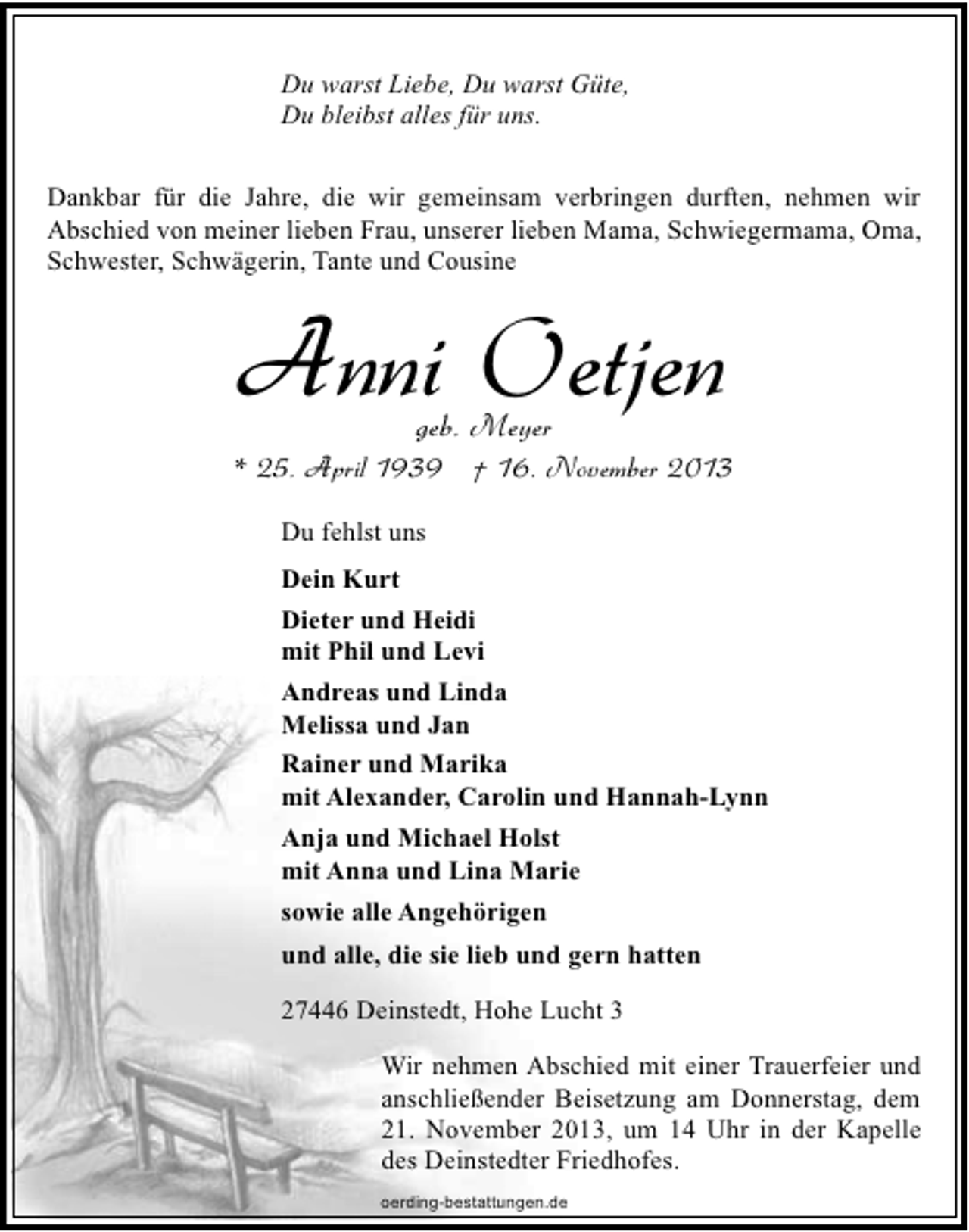 <p>Du warst Liebe, Du warst Güte,<br />Du bleibst alles für uns.<br />Dankbar für die Jahre, die wir gemeinsam verbringen durften, nehmen wir<br />Abschied von meiner lieben Frau, unserer lieben Mama, Schwiegermama, Oma,<br />Schwester, Schwägerin, Tante und Cousine</p><p>Anni Oetjen<br />geb. Meyer</p><p>* 25. April 1939 † 16. November 2013<br />Du fehlst uns<br />Dein Kurt<br />Dieter und Heidi<br />mit Phil und Levi<br />Andreas und Linda<br />Melissa und Jan<br />Rainer und Marika<br />mit Alexander, Carolin und Hannah-Lynn<br />Anja und Michael Holst<br />mit Anna und Lina Marie<br />sowie alle Angehörigen<br />und alle, die sie lieb und gern hatten<br />27446 Deinstedt, Hohe Lucht 3<br />Wir nehmen Abschied mit einer Trauerfeier und<br />anschließender Beisetzung am Donnerstag, dem<br />21. November 2013, um 14 Uhr in der Kapelle<br />des Deinstedter Friedhofes.<br />oerding-bestattungen.de</p>