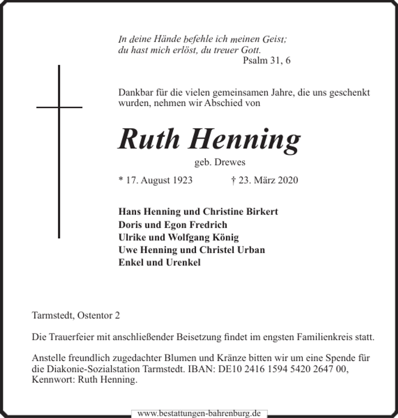 <p>In deine Hände befehle ich meinen Geist;<br />du hast mich erlöst, du treuer Gott.<br />Psalm 31, 6<br />Dankbar für die vielen gemeinsamen Jahre, die uns geschenkt<br />wurden, nehmen wir Abschied von</p><p>Ruth Henning<br />geb. Drewes</p><p>* 17. August 1923</p><p>† 23. März 2020</p><p>Hans Henning und Christine Birkert<br />Doris und Egon Fredrich<br />Ulrike und Wolfgang König<br />Uwe Henning und Christel Urban<br />Enkel und Urenkel</p><p>Tarmstedt, Ostentor 2<br />Die Trauerfeier mit anschließender Beisetzung findet im engsten Familienkreis statt.<br />Anstelle freundlich zugedachter Blumen und Kränze bitten wir um eine Spende für<br />die Diakonie-Sozialstation Tarmstedt. IBAN: DE10 2416 1594 5420 2647 00,<br />Kennwort: Ruth Henning.<br />www.bestattungen-bahrenburg.de</p>