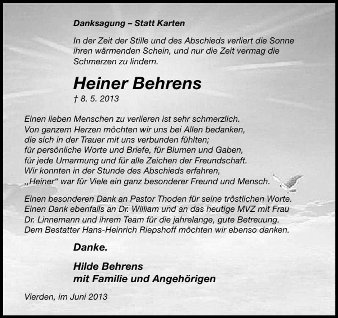 <p>Danksagung – Statt Karten<br />In der Zeit der Stille und des Abschieds verliert die Sonne<br />ihren wärmenden Schein, und nur die Zeit vermag die<br />Schmerzen zu lindern.</p><p>Heiner Behrens</p><p>† 8. 5. 2013</p><p>Einen lieben Menschen zu verlieren ist sehr schmerzlich.<br />Von ganzem Herzen möchten wir uns bei Allen bedanken,<br />die sich in der Trauer mit uns verbunden fühlten;<br />für persönliche Worte und Briefe, für Blumen und Gaben,<br />für jede Umarmung und für alle Zeichen der Freundschaft.<br />Wir konnten in der Stunde des Abschieds erfahren,<br />,,Heiner“ war für Viele ein ganz besonderer Freund und Mensch.<br />Einen besonderen Dank an Pastor Thoden für seine tröstlichen Worte.<br />Einen Dank ebenfalls an Dr. William und an das heutige MVZ mit Frau<br />Dr. Linnemann und ihrem Team für die jahrelange, gute Betreuung.<br />Dem Bestatter Hans-Heinrich Riepshoff möchten wir ebenso danken.</p><p>Danke.<br />Hilde Behrens<br />mit Familie und Angehörigen<br />Vierden, im Juni 2013</p>