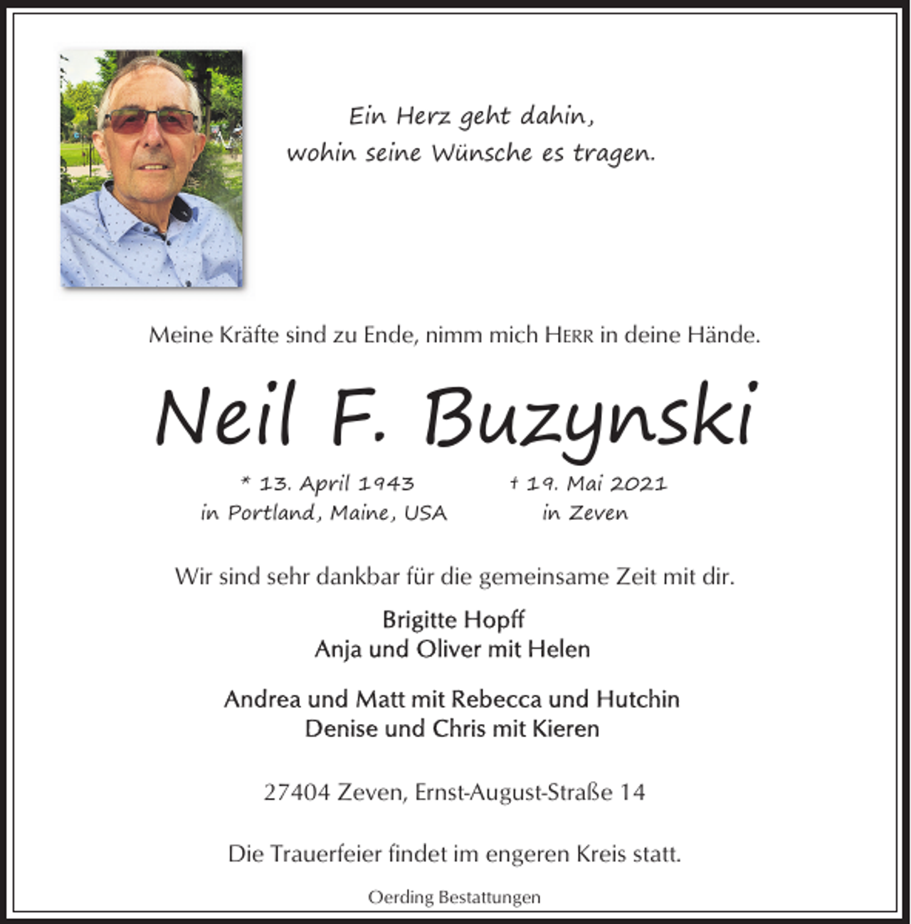 <p>Ein Herz geht dahin,<br />wohin seine Wünsche es tragen.</p><p>Meine Kräfte sind zu Ende, nimm mich HERR in deine Hände.</p><p>Neil F. Buzynski<br />* 13. April 1943<br />in Portland, Maine, USA</p><p>† 19. Mai 2021<br />in Zeven</p><p>Wir sind sehr dankbar für die gemeinsame Zeit mit dir.</p><p>27404 Zeven, Ernst-August-Straße 14<br />Die Trauerfeier findet im engeren Kreis statt.<br />Oerding Bestattungen</p>