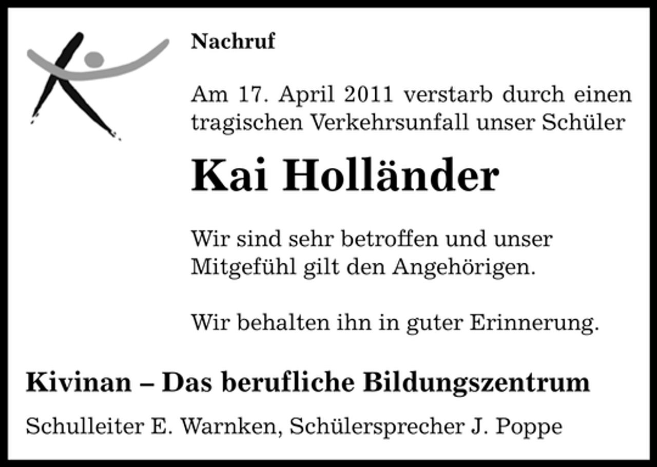 <p>Nachruf</p>
<p>Am 17. April 2011 verstarb durch einen tragischen Verkehrsunfall unser Schüler</p>
<p>Kai Holländer<br />Wir sind sehr betroffen und unser Mitgefühl gilt den Angehörigen. Wir behalten ihn in guter Erinnerung.</p>
<p>Kivinan – Das berufliche Bildungszentrum<br />Schulleiter E. Warnken, Schülersprecher J. Poppe</p>