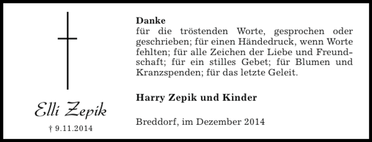 <p>Danke<br />für die tröstenden Worte, gesprochen oder<br />geschrieben; für einen Händedruck, wenn Worte<br />fehlten; für alle Zeichen der Liebe und Freundschaft; für ein stilles Gebet; für Blumen und<br />Kranzspenden; für das letzte Geleit.</p><p>Elli Zepik<br />† 9.11.2014</p><p>Harry Zepik und Kinder<br />Breddorf, im Dezember 2014</p>