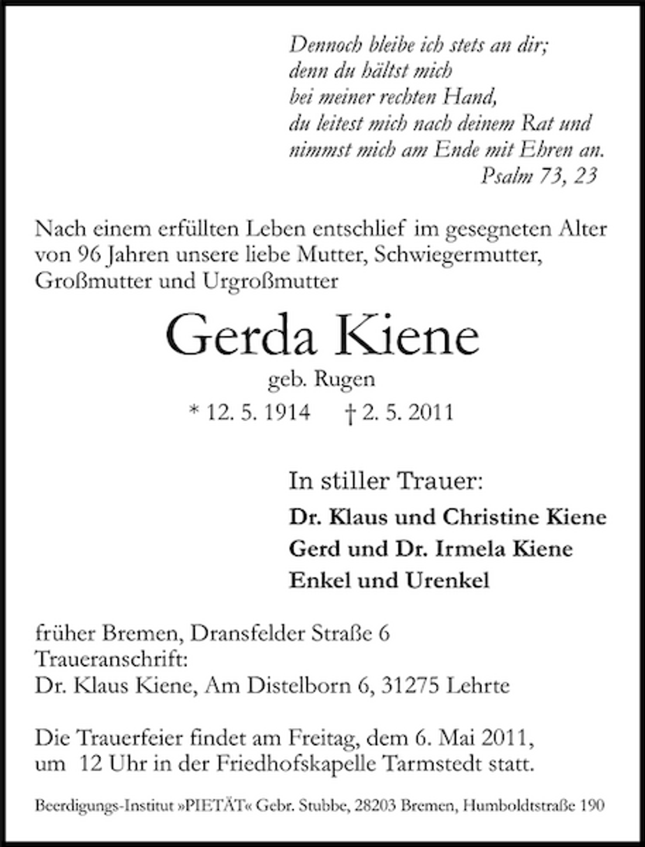 <p>Dennoch bleibe ich stets an dir; denn du hältst mich bei meiner rechten Hand, du leitest mich nach deinem Rat und nimmst mich am Ende mit Ehren an. Psalm 73, 23 Nach einem erfüllten Leben entschlief im gesegneten Alter von 96 Jahren unsere liebe Mutter, Schwiegermutter, Großmutter und Urgroßmutter</p><p>Gerda Kiene<br />geb. Rugen * 12. 5. 1914 † 2. 5. 2011 In stiller Trauer: Dr. Klaus und Christine Kiene Gerd und Dr. Irmela Kiene Enkel und Urenkel früher Bremen, Dransfelder Straße 6 Traueranschrift: Dr. Klaus Kiene, Am Distelborn 6, 31275 Lehrte Die Trauerfeier findet am Freitag, dem 6. Mai 2011, um 12 Uhr in der Friedhofskapelle Tarmstedt statt.<br />Beerdigungs-Institut »PIETÄT« Gebr. Stubbe, 28203 Bremen, Humboldtstraße 190</p>