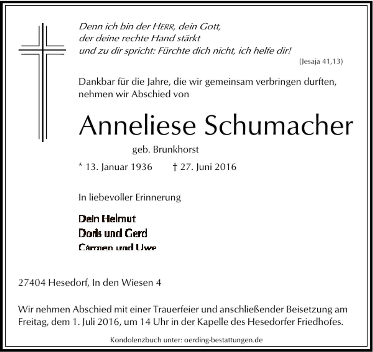 <p>Denn ich bin der HERR, dein Gott,<br />der deine rechte Hand stärkt<br />und zu dir spricht: Fürchte dich nicht, ich helfe dir!</p><p>(Jesaja 41,13)</p><p>Dankbar für die Jahre, die wir gemeinsam verbringen durften,<br />nehmen wir Abschied von</p><p>Anneliese Schumacher<br />geb. Brunkhorst</p><p>* 13. Januar 1936</p><p>† 27. Juni 2016</p><p>In liebevoller Erinnerung</p><p>27404 Hesedorf, In den Wiesen 4<br />Wir nehmen Abschied mit einer Trauerfeier und anschließender Beisetzung am<br />Freitag, dem 1. Juli 2016, um 14 Uhr in der Kapelle des Hesedorfer Friedhofes.<br />Kondolenzbuch unter: oerding-bestattungen.de</p>
