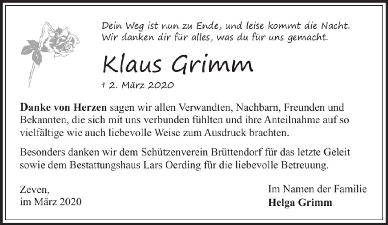 <p>Dein Weg ist nun zu Ende, und leise kommt die Nacht.<br />Wir danken dir für alles, was du für uns gemacht.</p><p>Klaus Grimm<br />† 2. März 2020</p><p>Danke von Herzen sagen wir allen Verwandten, Nachbarn, Freunden und</p><p>Bekannten, die sich mit uns verbunden fühlten und ihre Anteilnahme auf so<br />vielfältige wie auch liebevolle Weise zum Ausdruck brachten.<br />Besonders danken wir dem Schützenverein Brüttendorf für das letzte Geleit<br />sowie dem Bestattungshaus Lars Oerding für die liebevolle Betreuung.</p><p>Zeven,<br />im März 2020</p><p>Im Namen der Familie<br />Helga Grimm</p>