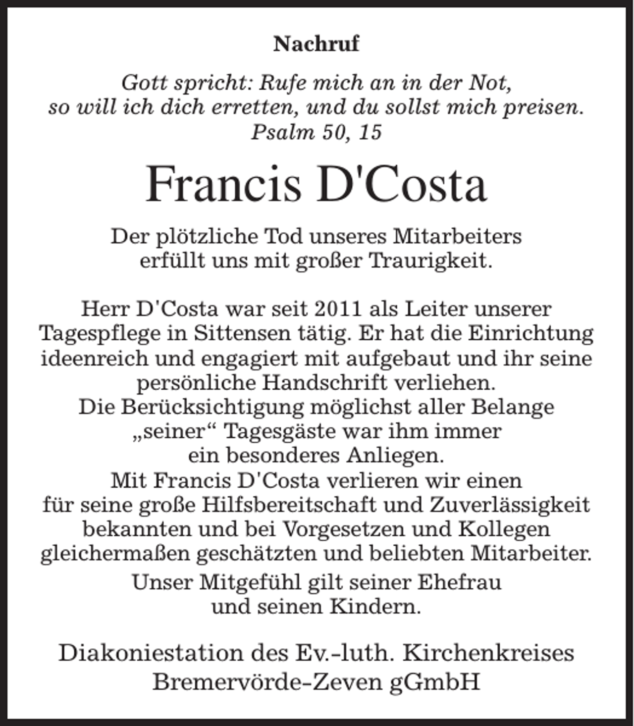 <p>Nachruf<br />Gott spricht: Rufe mich an in der Not,<br />so will ich dich erretten, und du sollst mich preisen.<br />Psalm 50, 15</p><p>Francis D'Costa<br />Der plötzliche Tod unseres Mitarbeiters<br />erfüllt uns mit großer Traurigkeit.<br />Herr D'Costa war seit 2011 als Leiter unserer<br />Tagespflege in Sittensen tätig. Er hat die Einrichtung<br />ideenreich und engagiert mit aufgebaut und ihr seine<br />persönliche Handschrift verliehen.<br />Die Berücksichtigung möglichst aller Belange<br />„seiner“ Tagesgäste war ihm immer<br />ein besonderes Anliegen.<br />Mit Francis D'Costa verlieren wir einen<br />für seine große Hilfsbereitschaft und Zuverlässigkeit<br />bekannten und bei Vorgesetzen und Kollegen<br />gleichermaßen geschätzten und beliebten Mitarbeiter.<br />Unser Mitgefühl gilt seiner Ehefrau<br />und seinen Kindern.</p><p>Diakoniestation des Ev.-luth. Kirchenkreises<br />Bremervörde-Zeven gGmbH</p>