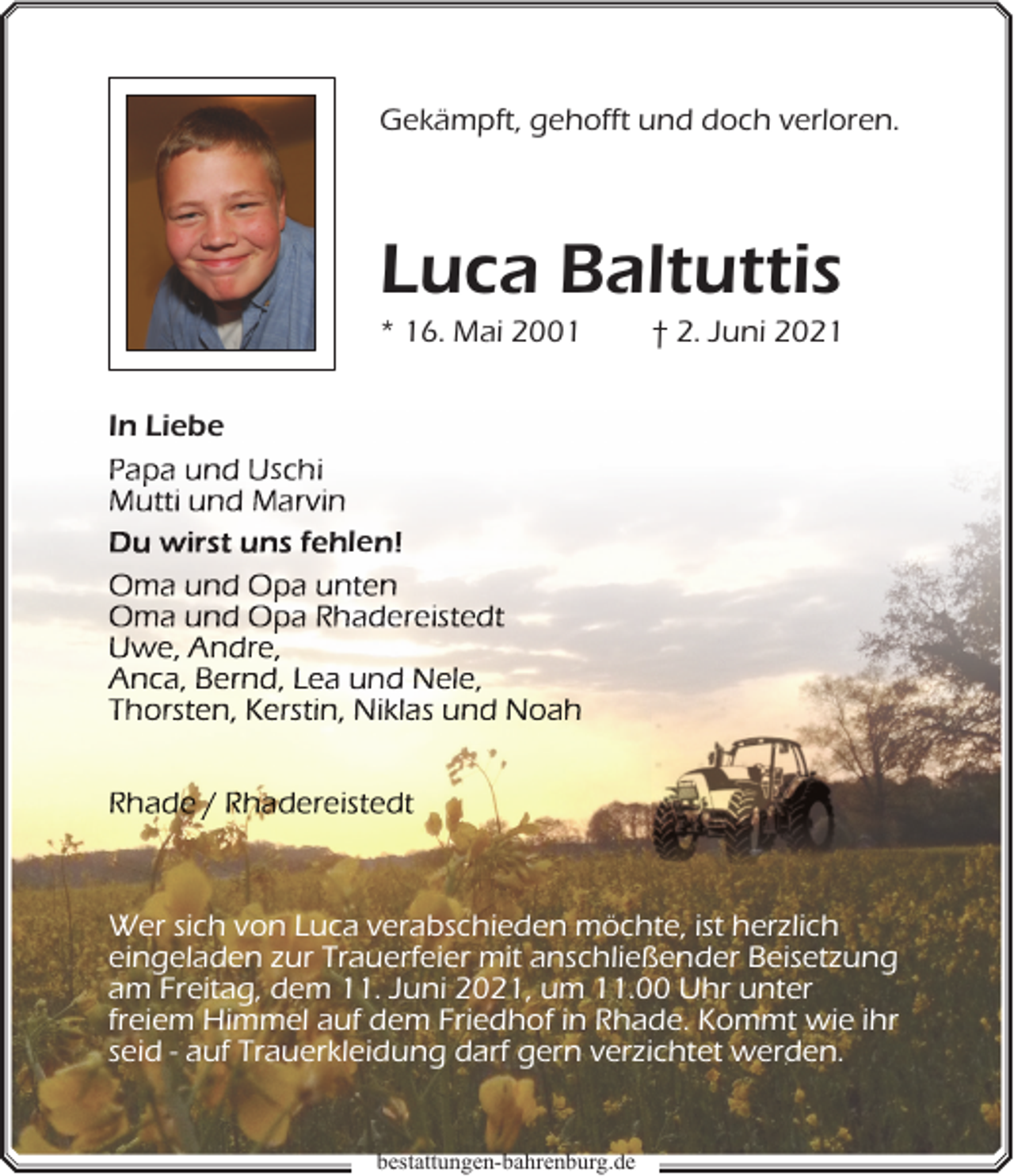 <p>Gekämpft, gehofft und doch verloren.</p><p>Luca Baltuttis</p><p>* 16. Mai 2001</p><p>† 2. Juni 2021</p><p>In Liebe<br />s<br />le</p><p>n</p><p>Wer sich von Luca verabschieden möchte, ist herzlich<br />eingeladen zur Trauerfeier mit anschließender Beisetzung<br />am Freitag, dem 11. Juni 2021, um 11.00 Uhr unter<br />freiem Himmel auf dem Friedhof in Rhade. Kommt wie ihr<br />seid - auf Trauerkleidung darf gern verzichtet werden.<br />b<br />bestattungen-bahrenburg.de</p>