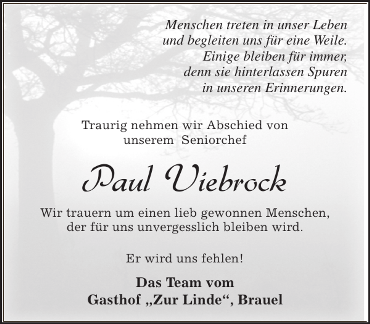 <p>Menschen treten in unser Leben<br />und begleiten uns für eine Weile.<br />Einige bleiben für immer,<br />denn sie hinterlassen Spuren<br />in unseren Erinnerungen.<br />Traurig nehmen wir Abschied von<br />unserem Seniorchef</p><p>Paul Viebrock</p><p>Wir trauern um einen lieb gewonnen Menschen,<br />der für uns unvergesslich bleiben wird.<br />Er wird uns fehlen!</p><p>Das Team vom<br />Gasthof „Zur Linde“, Brauel</p>