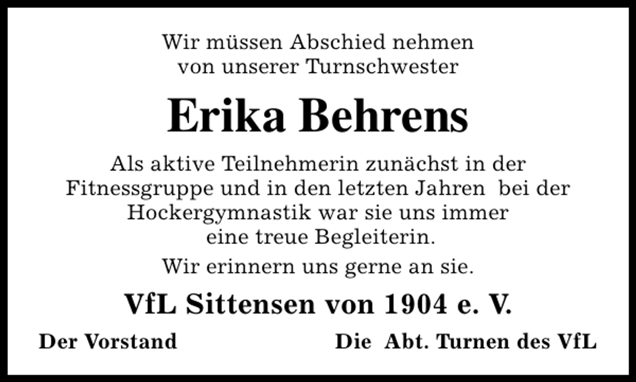 <p>Wir müssen Abschied nehmen<br />von unserer Turnschwester</p><p>Erika Behrens<br />Als aktive Teilnehmerin zunächst in der<br />Fitnessgruppe und in den letzten Jahren bei der<br />Hockergymnastik war sie uns immer<br />eine treue Begleiterin.<br />Wir erinnern uns gerne an sie.</p><p>VfL Sittensen von 1904 e. V.<br />Der Vorstand</p><p>Die Abt. Turnen des VfL</p>