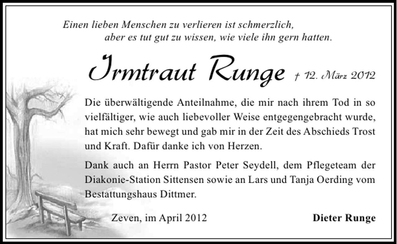 <p>Einen lieben Menschen zu verlieren ist schmerzlich,<br />aber es tut gut zu wissen, wie viele ihn gern hatten.</p><p>Irmtraut Runge</p><p>† 12. März 2012</p><p>Die überwältigende Anteilnahme, die mir nach ihrem Tod in so<br />vielfältiger, wie auch liebevoller Weise entgegengebracht wurde,<br />hat mich sehr bewegt und gab mir in der Zeit des Abschieds Trost<br />und Kraft. Dafür danke ich von Herzen.<br />Dank auch an Herrn Pastor Peter Seydell, dem Pflegeteam der<br />Diakonie-Station Sittensen sowie an Lars und Tanja Oerding vom<br />Bestattungshaus Dittmer.<br />Zeven, im April 2012</p><p>Dieter Runge</p>