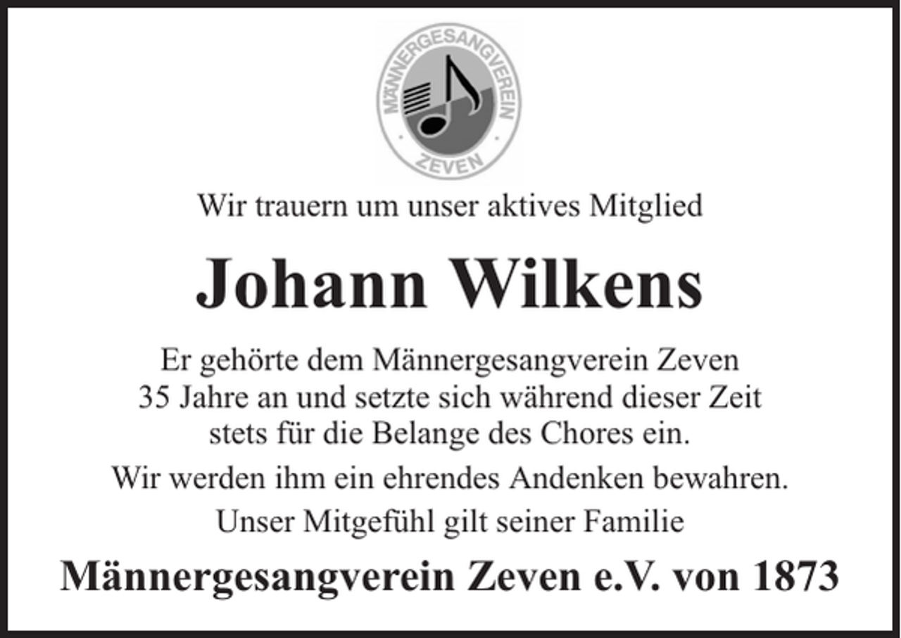 <p>Wir trauern um unser aktives Mitglied</p><p>Johann Wilkens<br />Er gehörte dem Männergesangverein Zeven<br />35 Jahre an und setzte sich während dieser Zeit<br />stets für die Belange des Chores ein.<br />Wir werden ihm ein ehrendes Andenken bewahren.<br />Unser Mitgefühl gilt seiner Familie</p><p>Männergesangverein Zeven e.V. von 1873</p>