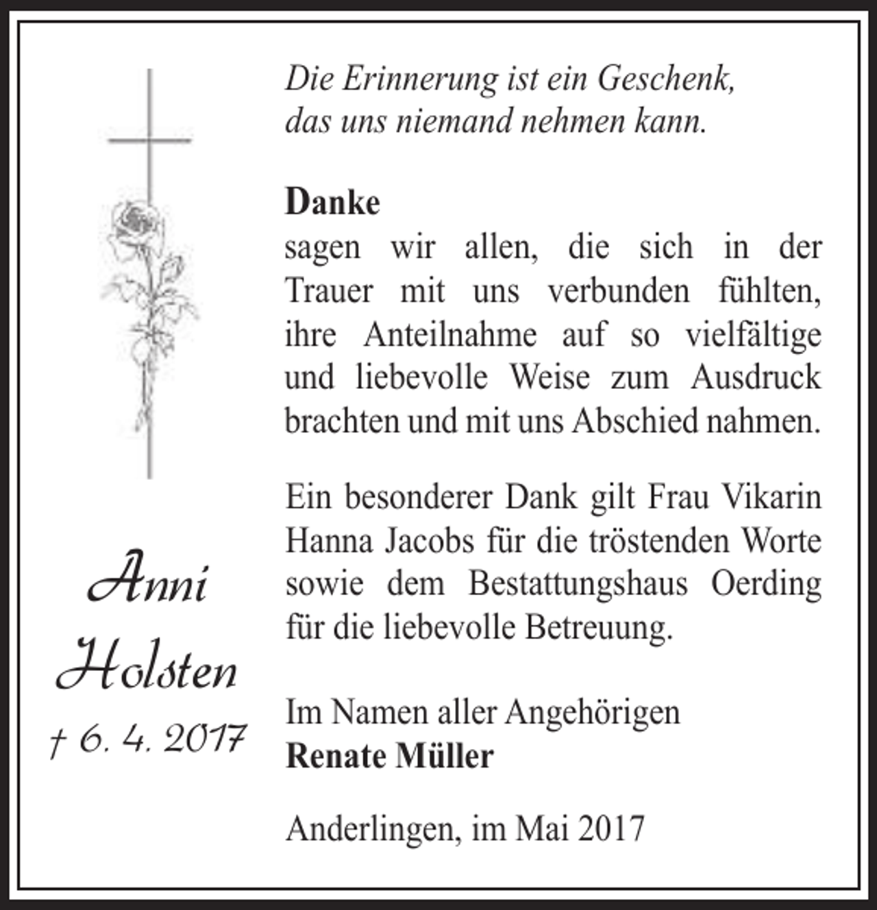 <p>Die Erinnerung ist ein Geschenk,<br />das uns niemand nehmen kann.</p><p>Danke</p><p>sagen wir allen, die sich in der<br />Trauer mit uns verbunden fühlten,<br />ihre Anteilnahme auf so vielfältige<br />und liebevolle Weise zum Ausdruck<br />brachten und mit uns Abschied nahmen.</p><p>Anni<br />Holsten</p><p>Ein besonderer Dank gilt Frau Vikarin<br />Hanna Jacobs für die tröstenden Worte<br />sowie dem Bestattungshaus Oerding<br />für die liebevolle Betreuung.<br />Im Namen aller Angehörigen</p><p>† 6. 4. 2017 Renate Müller</p><p>Anderlingen, im Mai 2017</p>