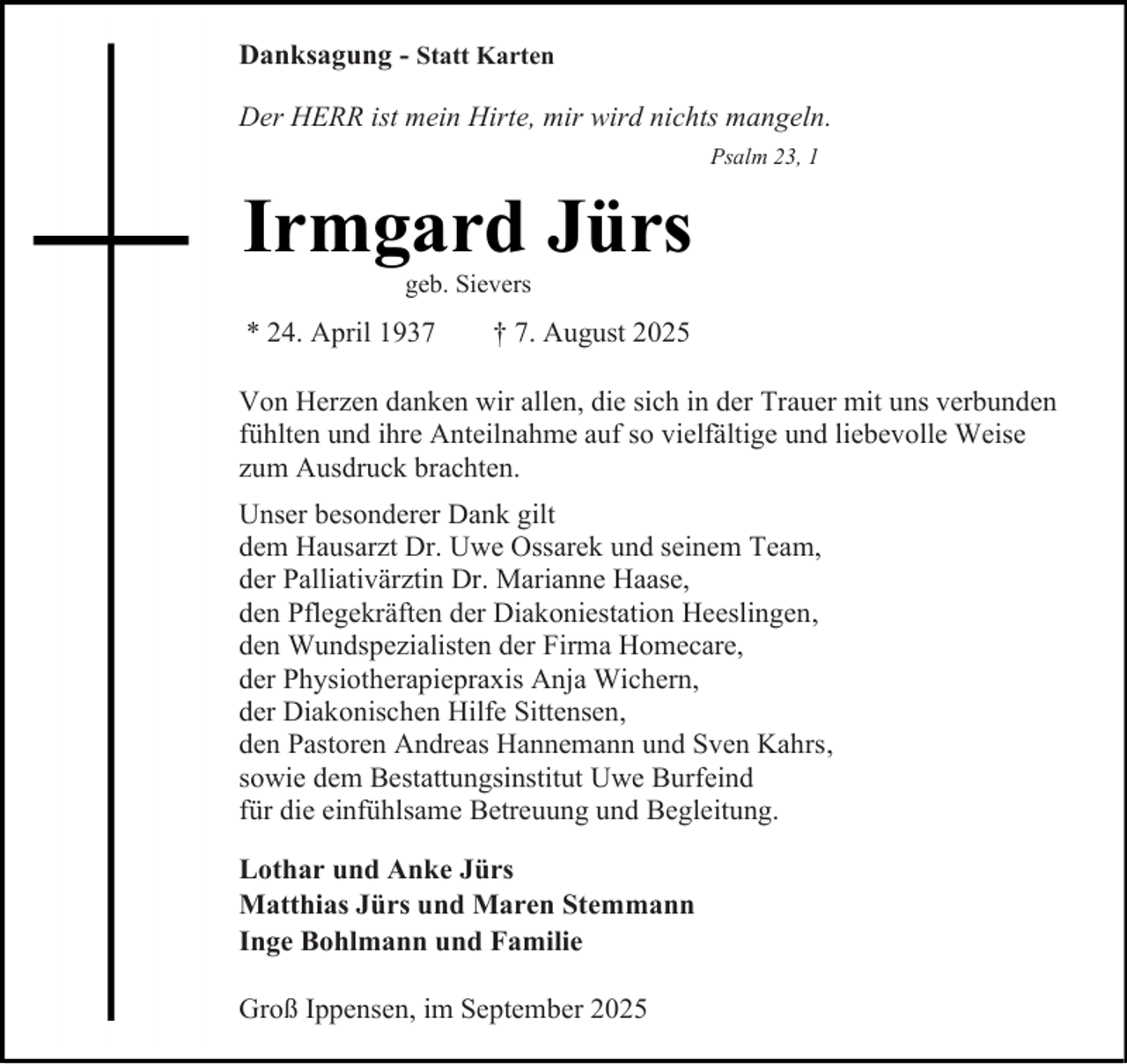 <p>Danksagung - Statt Karten<br />Der HERR ist mein Hirte, mir wird nichts mangeln.<br />Psalm 23, 1</p><p>Irmgard Jürs<br />geb. Sievers</p><p>* 24. April 1937</p><p>† 7. August 2025</p><p>Von Herzen danken wir allen, die sich in der Trauer mit uns verbunden<br />fühlten und ihre Anteilnahme auf so vielfältige und liebevolle Weise<br />zum Ausdruck brachten.<br />Unser besonderer Dank gilt<br />dem Hausarzt Dr. Uwe Ossarek und seinem Team,<br />der Palliativärztin Dr. Marianne Haase,<br />den Pflegekräften der Diakoniestation Heeslingen,<br />den Wundspezialisten der Firma Homecare,<br />der Physiotherapiepraxis Anja Wichern,<br />der Diakonischen Hilfe Sittensen,<br />den Pastoren Andreas Hannemann und Sven Kahrs,<br />sowie dem Bestattungsinstitut Uwe Burfeind<br />für die einfühlsame Betreuung und Begleitung.<br />Lothar und Anke Jürs<br />Matthias Jürs und Maren Stemmann<br />Inge Bohlmann und Familie<br />Groß Ippensen, im September 2025</p>