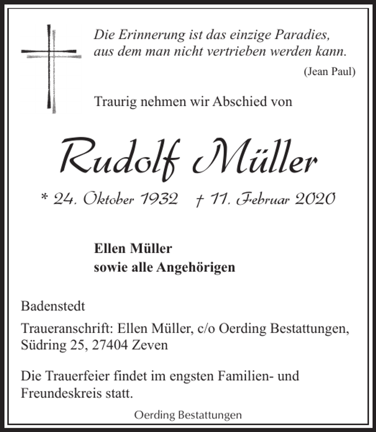 <p>Die Erinnerung ist das einzige Paradies,<br />aus dem man nicht vertrieben werden kann.<br />(Jean Paul)</p><p>Traurig nehmen wir Abschied von</p><p>Rudolf Müller</p><p>* 24. Oktober 1932 † 11. Februar 2020<br />Ellen Müller<br />sowie alle Angehörigen<br />Badenstedt<br />Traueranschrift: Ellen Müller, c/o Oerding Bestattungen,<br />Südring 25, 27404 Zeven<br />Die Trauerfeier findet im engsten Familien- und<br />Freundeskreis statt.<br />Oerding Bestattungen</p>