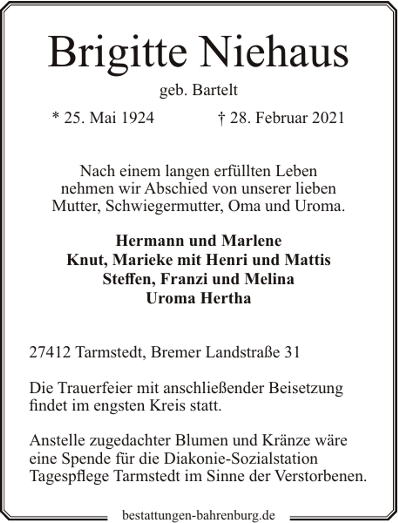 <p>Brigitte Niehaus<br />geb. Bartelt</p><p>* 25. Mai 1924</p><p>† 28. Februar 2021</p><p>Nach einem langen erfüllten Leben<br />nehmen wir Abschied von unserer lieben<br />Mutter, Schwiegermutter, Oma und Uroma.<br />Hermann und Marlene<br />Knut, Marieke mit Henri und Mattis<br />Steffen, Franzi und Melina<br />Uroma Hertha<br />27412 Tarmstedt, Bremer Landstraße 31<br />Die Trauerfeier mit anschließender Beisetzung<br />findet im engsten Kreis statt.<br />Anstelle zugedachter Blumen und Kränze wäre<br />eine Spende für die Diakonie-Sozialstation<br />Tagespflege Tarmstedt im Sinne der Verstorbenen.<br />bestattungen-bahrenburg.de</p>