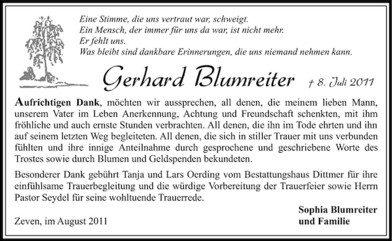 <p>Eine Stimme, die uns vertraut war, schweigt.<br />Ein Mensch, der immer für uns da war, ist nicht mehr.<br />Er fehlt uns.<br />Was bleibt sind dankbare Erinnerungen, die uns niemand nehmen kann.</p><p>Gerhard Blumreiter</p><p>† 8. Juli 2011</p><p>Aufrichtigen Dank, möchten wir aussprechen, all denen, die meinem lieben Mann,<br />unserem Vater im Leben Anerkennung, Achtung und Freundschaft schenkten, mit ihm<br />fröhliche und auch ernste Stunden verbrachten. All denen, die ihn im Tode ehrten und ihn<br />auf seinem letzten Weg begleiteten. All denen, die sich in stiller Trauer mit uns verbunden<br />fühlten und ihre innige Anteilnahme durch gesprochene und geschriebene Worte des<br />Trostes sowie durch Blumen und Geldspenden bekundeten.<br />Besonderer Dank gebührt Tanja und Lars Oerding vom Bestattungshaus Dittmer für ihre<br />einfühlsame Trauerbegleitung und die würdige Vorbereitung der Trauerfeier sowie Herrn<br />Pastor Seydel für seine wohltuende Trauerrede.<br />Sophia Blumreiter<br />Zeven, im August 2011<br />und Familie</p>