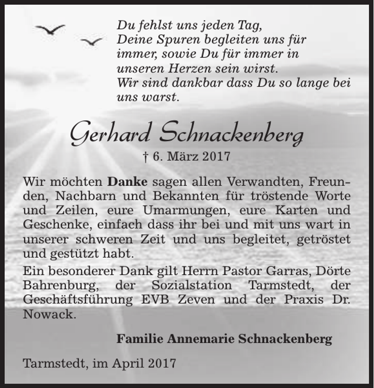 <p>Du fehlst uns jeden Tag,<br />Deine Spuren begleiten uns für<br />immer, sowie Du für immer in<br />unseren Herzen sein wirst.<br />Wir sind dankbar dass Du so lange bei<br />uns warst.</p><p>Gerhard Schnackenberg<br />† 6. März 2017</p><p>Wir möchten Danke sagen allen Verwandten, Freunden, Nachbarn und Bekannten für tröstende Worte<br />und Zeilen, eure Umarmungen, eure Karten und<br />Geschenke, einfach dass ihr bei und mit uns wart in<br />unserer schweren Zeit und uns begleitet, getröstet<br />und gestützt habt.<br />Ein besonderer Dank gilt Herrn Pastor Garras, Dörte<br />Bahrenburg, der Sozialstation Tarmstedt, der<br />Geschäftsführung EVB Zeven und der Praxis Dr.<br />Nowack.<br />Familie Annemarie Schnackenberg<br />Tarmstedt, im April 2017</p>