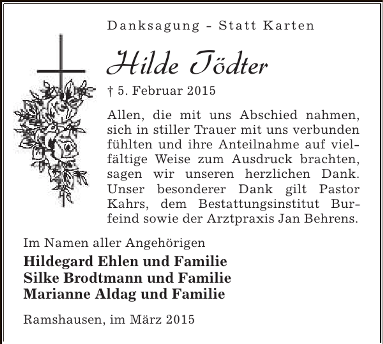 <p>D a n k s a g u n g - S t a t t K a rt e n</p><p>Hilde Tödter<br />† 5. Februar 2015</p><p>Allen, die mit uns Abschied nahmen,<br />sich in stiller Trauer mit uns verbunden<br />fühlten und ihre Anteilnahme auf vielfältige Weise zum Ausdruck brachten,<br />sagen wir unseren herzlichen Dank.<br />Unser besonderer Dank gilt Pastor<br />Kahrs, dem Bestattungsinstitut Burfeind sowie der Arztpraxis Jan Behrens.<br />Im Namen aller Angehörigen</p><p>Hildegard Ehlen und Familie<br />Silke Brodtmann und Familie<br />Marianne Aldag und Familie<br />Ramshausen, im März 2015</p>