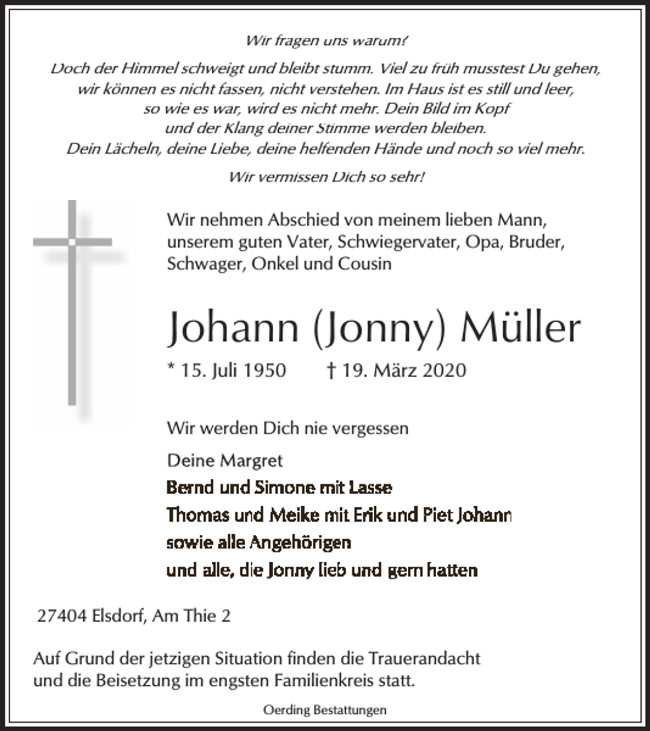 <p>Wir fragen uns warum?<br />Doch der Himmel schweigt und bleibt stumm. Viel zu früh musstest Du gehen,<br />wir können es nicht fassen, nicht verstehen. Im Haus ist es still und leer,<br />so wie es war, wird es nicht mehr. Dein Bild im Kopf<br />und der Klang deiner Stimme werden bleiben.<br />Dein Lächeln, deine Liebe, deine helfenden Hände und noch so viel mehr.<br />Wir vermissen Dich so sehr!</p><p>Wir nehmen Abschied von meinem lieben Mann,<br />unserem guten Vater, Schwiegervater, Opa, Bruder,<br />Schwager, Onkel und Cousin</p><p>Johann (Jonny) Müller<br />* 15. Juli 1950</p><p>† 19. März 2020</p><p>Wir werden Dich nie vergessen</p><p>27404 Elsdorf, Am Thie 2<br />Auf Grund der jetzigen Situation finden die Trauerandacht<br />und die Beisetzung im engsten Familienkreis statt.<br />Oerding Bestattungen</p>