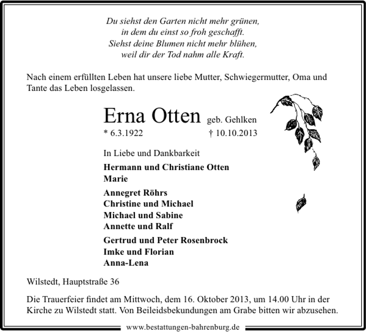<p>Du siehst den Garten nicht mehr grünen,<br />in dem du einst so froh geschafft.<br />Siehst deine Blumen nicht mehr blühen,<br />weil dir der Tod nahm alle Kraft.<br />Nach einem erfüllten Leben hat unsere liebe Mutter, Schwiegermutter, Oma und<br />Tante das Leben losgelassen.</p><p>Erna Otten geb. Gehlken</p><p>* 6.3.1922</p><p>† 10.10.2013</p><p>In Liebe und Dankbarkeit<br />Hermann und Christiane Otten<br />Marie<br />Annegret Röhrs<br />Christine und Michael<br />Michael und Sabine<br />Annette und Ralf<br />Gertrud und Peter Rosenbrock<br />Imke und Florian<br />Anna-Lena<br />Wilstedt, Hauptstraße 36<br />Die Trauerfeier ﬁndet am Mittwoch, dem 16. Oktober 2013, um 14.00 Uhr in der<br />Kirche zu Wilstedt statt. Von Beileidsbekundungen am Grabe bitten wir abzusehen.<br />www.bestattungen-bahrenburg.de</p>