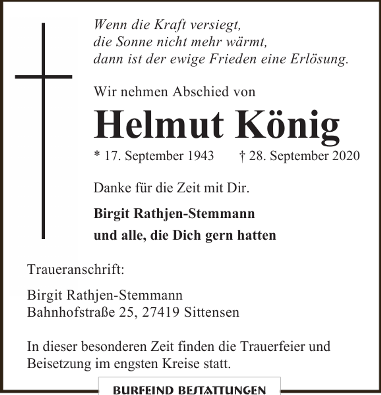 <p>Wenn die Kraft versiegt,<br />die Sonne nicht mehr wärmt,<br />dann ist der ewige Frieden eine Erlösung.<br />Wir nehmen Abschied von</p><p>Helmut König<br />* 17. September 1943</p><p>† 28. September 2020</p><p>Danke für die Zeit mit Dir.<br />Birgit Rathjen-Stemmann<br />und alle, die Dich gern hatten<br />Traueranschrift:<br />Birgit Rathjen-Stemmann<br />Bahnhofstraße 25, 27419 Sittensen<br />In dieser besonderen Zeit finden die Trauerfeier und<br />Beisetzung im engsten Kreise statt.<br />Burfeind Bestattungen</p>