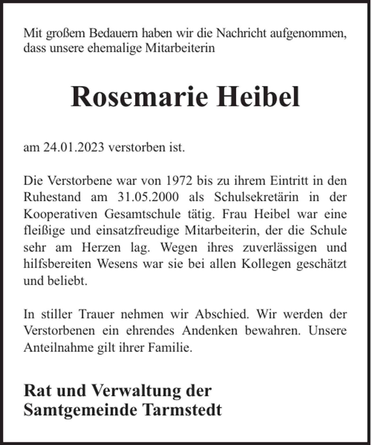 <p>Mit großem Bedauern haben wir die Nachricht aufgenommen,<br />dass unsere ehemalige Mitarbeiterin</p><p>Rosemarie Heibel<br />am 24.01.2023 verstorben ist.<br />Die Verstorbene war von 1972 bis zu ihrem Eintritt in den<br />Ruhestand am 31.05.2000 als Schulsekretärin in der<br />Kooperativen Gesamtschule tätig. Frau Heibel war eine<br />fleißige und einsatzfreudige Mitarbeiterin, der die Schule<br />sehr am Herzen lag. Wegen ihres zuverlässigen und<br />hilfsbereiten Wesens war sie bei allen Kollegen geschätzt<br />und beliebt.<br />In stiller Trauer nehmen wir Abschied. Wir werden der<br />Verstorbenen ein ehrendes Andenken bewahren. Unsere<br />Anteilnahme gilt ihrer Familie.</p><p>Rat und Verwaltung der<br />Samtgemeinde Tarmstedt</p>