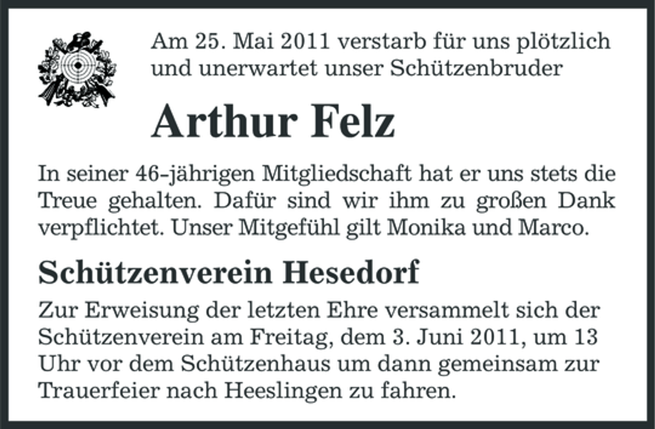 <p>Am 25. Mai 2011 verstarb für uns plötzlich und unerwartet unser Schützenbruder</p><p>Arthur Felz<br />In seiner 46-jährigen Mitgliedschaft hat er uns stets die Treue gehalten. Dafür sind wir ihm zu großen Dank verpflichtet. Unser Mitgefühl gilt Monika und Marco.</p><p>Schützenverein Hesedorf<br />Zur Erweisung der letzten Ehre versammelt sich der Schützenverein am Freitag, dem 3. Juni 2011, um 13 Uhr vor dem Schützenhaus um dann gemeinsam zur Trauerfeier nach Heeslingen zu fahren.</p>