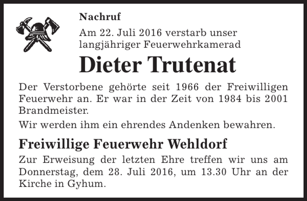 <p>Nachruf<br />Am 22. Juli 2016 verstarb unser<br />langjähriger Feuerwehrkamerad</p><p>Dieter Trutenat</p><p>Der Verstorbene gehörte seit 1966 der Freiwilligen<br />Feuerwehr an. Er war in der Zeit von 1984 bis 2001<br />Brandmeister.<br />Wir werden ihm ein ehrendes Andenken bewahren.</p><p>Freiwillige Feuerwehr Wehldorf</p><p>Zur Erweisung der letzten Ehre treffen wir uns am<br />Donnerstag, dem 28. Juli 2016, um 13.30 Uhr an der<br />Kirche in Gyhum.</p>